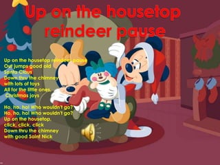 Up on the housetop reindeer pauseUp on the housetop reindeer pauseOut jumps good old Santa ClausDown thru the chimney with lots of toysAll for the little ones, Christmas joysHo, ho, ho! Who wouldn't go?Ho, ho, ho! Who wouldn't go?Up on the housetop, click, click, clickDown thru the chimney with good Saint Nick