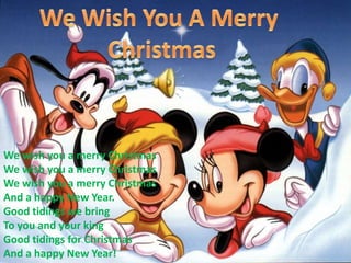 WeWishYou A MerryChristmasWe wish you a merry ChristmasWe wish you a merry ChristmasWe wish you a merry ChristmasAnd a happy New Year. Good tidings we bringTo you and your kingGood tidings for ChristmasAnd a happy New Year!