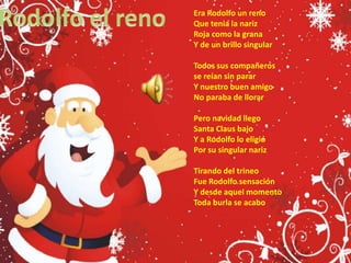Rodolfo el renoEra Rodolfo un renoQue tenia la narizRoja como la grana Y de un brillo singularTodos sus compañeros se reían sin pararY nuestro buen amigo No paraba de llorarPero navidad llego Santa Claus bajo Y a Rodolfo lo eligióPor su singular narizTirando del trineo Fue Rodolfo sensación Y desde aquel momento Toda burla se acabo