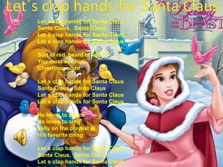 Let´s clap hands for Santa ClausLet´s clap hands for Santa ClausSanta Claus,  Santa ClausLet´s clap hands for Santa Claus Let´s clap hands for Santa ClausSuit of red, beard of white You must see him Christmas nightLet´s clap hands for Santa ClausSanta Claus,  Santa ClausLet´s clap hands for Santa Claus Let´s clap hands for Santa ClausHe loves to dance He loves to singJelly on the playlist is His favorite thing Let´s clap hands for Santa ClausSanta Claus,  Santa ClausLet´s clap hands for Santa Claus Let´s clap hands for Santa Claus