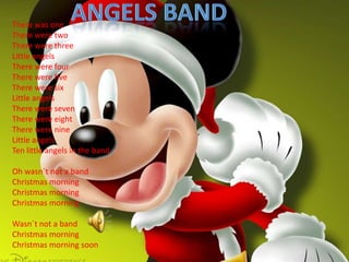 Angels bandThere was one There were twoThere were threeLittle angelsThere were four There were five There were sixLittle angelsThere were sevenThere were eight There were nineLittle angelsTen little angels in the bandOh wasn´t not a bandChristmas morningChristmas morningChristmas morningWasn´t not a bandChristmas morningChristmas morning soon
