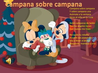 Campana sobre campanaCampana sobre campanaY sobre campana unaAsómate a la ventanaVeras al niño en la cunaBelén campanas de belén Que los ángeles tocanQue nuevas me traesRecogido tu rebañoAdonde vas pastorcilloVoy a llevar al portalRequesón, manteca y vino