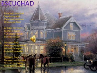 escuchadEscuchad, escuchadSon de cascabelViene con sus renosEl trineo de Noel Al llegar nos traerá Sueños e ilusión Y un alegre repicarEn cada corazónVen papáNoel Mensajero de bondadVen con tus regalosEn la dulce navidadVen papá Noel Mensajero de bondadVen con tus regalosEn la dulce navidad