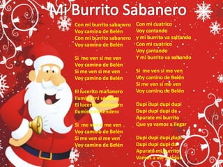 Mi Burrito SabaneroCon mi cuatricoVoy cantando y mi burrito va saltandoCon mi cuatrico Voy cantandoY mi burrito va saltandoSi  me ven si me venVoy camino de BelénSi me ven si me venVoy camino de BelénDupi dupi dupi dupiDupi dupi dupi daApurate mi burrito Que ya vamos a llegarDupi dupi dupi dupiDupi dupi dupi daApurate mi burrito Vamos a ver a Jesús Con mi burrito sabanero Voy camino de Belén Con mi burrito sabaneroVoy camino de BelénSi  me ven si me venVoy camino de BelénSi me ven si me venVoy camino de BelénEl lucerito mañaneroIlumina mi senderoEl lucerito mañaneroIlumina mi senderoSi  me ven si me venVoy camino de BelénSi me ven si me venVoy camino de Belén