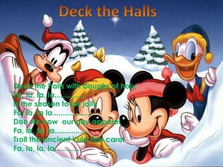Deck the HallsDeck the halls with boughs of holyFa, la, la, la..............Is the season to be jollyFa, la, la la...................Don we now  our gay apparelFa, la, la, la.................Troll the ancient Yule tide carolFa, la, la, la.............