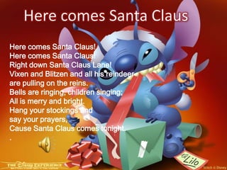 Here comes Santa ClausHere comes Santa Claus!Here comes Santa Claus!Right down Santa Claus Lane!Vixen and Blitzen and all his reindeer are pulling on the reins.Bells are ringing, children singing; All is merry and bright. Hang your stockings and say your prayers,Cause Santa Claus comes tonight..