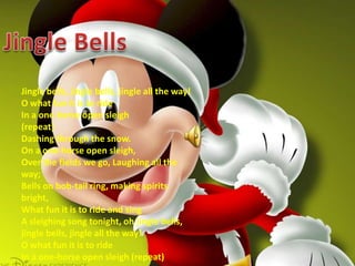 Jingle BellsJingle bells, jingle bells, jingle all the way!O what fun it is to rideIn a one-horse open sleigh (repeat) Dashing through the snow.On a one-horse open sleigh,Over the fields we go, Laughing all the way;Bells on bob-tail ring, making spirits bright,What fun it is to ride and singA sleighing song tonight, oh jingle bells, jingle bells, jingle all the way!O what fun it is to rideIn a one-horse open sleigh (repeat)
