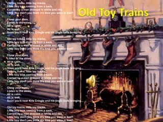 Old toy trains, little toy tracks,Little boy toys coming from a sack,Carried by a man dressed in white and red,Little boy don't you think it's time you were in bed? Close your eyes,Listen to the skies,All is calm,All is well,Soon you'll hear Kris Cringle and his jingle bells bringing... Old toy trains, little toy tracks,Little boy toys coming from a sack,Carried by a man dressed in white and red,Little boy don't you think it's time you were in bed? Close your eyes,Listen to the skies,All is calm,All is well,Soon you'll hear Kris Cringle and his jingle bells bringing... Old toy trains, little toy tracks,Little boy toys coming from a sack,Carried by a man dressed in white and red,Little boy don't you think it's time you were in bed? Close your eyes,Listen to the skies,All is calm,All is well,Soon you'll hear Kris Cringle and his jingle bells bringing... Old toy trains, little toy tracks,Little boy toys coming from a sack,Carried by a man dressed in white and red,Little boy don't you think it's time you were in bed?Little boy don't you think it's time you were in bed?Old Toy Trains