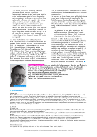 Geschäftsmodelle im Web 2.0 10
Live stream your shows. Post daily rehearsal
photos on Twitter. Invest in a qualified
videographer, and use the hell out of them. Build a
living production document of every show online.
Let your audience see how a scene is evolving from
rehearsal to rehearsal with a quality video record
of the evolution. Annotate each clip with a
description of the director’s instructions, of the
actor’s new choices, of the salient theatrical
choices that made this version of the scene different
from the last version. Put them up in a timeline. Let
us see the process unfold, even when we can’t be in
the room. Let me see how a scene is taken from a
written blueprint to a live performance. Edit out the
boring stuff.
An dieser Stelle kehren wir wieder zurück zum
Web 2.0 und der Frage nach dem Geschäftsmodell. Es
gibt für Theater, Museen etc. kein Geschäftsmodell im
Web 2.0. Aber es gibt Geschäftsmodelle, für die das
Web 2.0 eine hilfreiche Ergänzung ist. All die
Vorschläge von Chris Ashworth machen ohne das
Web 2.0 keinen Sinn. Teilen, bewerten, einbetten, das
sind die Merkmale des Web 2.0. Auf diesem Weg kann
es gelingen, eine Community aufzubauen, die viel
größer ist als Sitzplätze zur Verfügung stehen. Aber es
wird eben nicht mehr nur der Sitzplatz für eine einzelne
Vorstellung verkauft, sondern es wird Zeit verkauft.
Zeit, in der man Teil einer Community ist, die bei der
Entstehung eines Kunstwerks dabei ist bzw. vielleicht
sogar mitwirkt.
So ganz neu ist dieser Ansatz nicht, schließlich gibt es
schon lange Fördervereine, die manchmal in die
Entstehung eines Kunstwerks eingebunden werden.
Aber nur für einzelne Momente, nicht in den Prozess.
Den (finanziellen) Vorteil dieses Community-Modells
bringt ein Kommentar Chris Ashworths auf den
Punkt:
The point here is ‘how much money does my
model generate from X hours of work’, and I
propose that memberships are likely to generate
more money per hour than subscriptions.
Für mich ist daher das Community-Modell ein
interessanter Ansatz für Kultureinrichtungen, höhere
Einnahmen zu generieren als bisher und sich vor
allem unabhängiger von den öffentlichen Mitteln zu
machen. Ein wichtiges Instrument, um Communitys
zu bilden und am Leben zu erhalten, ist das Web 2.0
mit seinen diversen Kommunikationskanälen. Es
erfordert, ich gebe es zu, ein Umdenken im Umgang
mit dem Publikum und auch das Selbstverständnis der
meisten Kultureinrichtungen wird davon berührt
werden. Aber ich sehe angesichts der leeren
öffentlichen Kassen keine Alternative. Aus diesem
Grund macht es Sinn, auf das Web 2.0 zu setzen. 
Christian Henner-Fehr lebt und arbeitet als Kulturmanager, -berater und Trainer in
Wien, ist seit 15 Jahren selbständig und beschäftigt sich neben dem Web 2.0
noch mit den Themen Kulturfinanzierung und Projektmanagement. Christian
Henner-Fehr ist Mitorganisator der stARTconference.
Blog: http://kulturmanagement.wordpress.com
Xing: http://www.xing.com/profile/Christian_HennerFehr
Facebook: http://www.facebook.com/hennerfehr
Twitter: http://twitter.com/kulturmanager
5 Kommentare
Nikolas Eder
Hallo, Haben Sie sich schon einmal gefragt, ob nicht die scheinbare oder ständig problematisierte „Inkompatibilität“ von Theater,Oper u.ä. mit
dem viel beschworenen „Web 2.0“ einfach darauf zurück zu führen ist, dass diese „Kunstformen“ einem längst überholten Kunst und
Kulturbegriff folgen. Und der Verdacht drängt sich auf, dass Sie und Ihresgleichen , nämlich die von Ihnen permanent „Zitierten“, dies ebenso tun.
Viele und fast alle meiner Bekannten und Freunde waren nämlich glaubhaft ebenso lange nicht im Theater , wie in der Kirche. und die ein zwei
Theaterabonnenten, die ich kenne, erzählen glaubhaft von einem Durchschnittsalter der Besucher von jenseits der 60. Also das erklärt dann auch
wohl ganz einfach , warum das so ist, und das hat auch sein gutes, wenn diese überkommene Hochkultur den Bach runtergeht. Und das wäre auch
keineswegs der beschworenen Niedergang der Kulturen….
C. Mathiak
@Nikolas Eder
Mir ist vollkommen fraglich, was in diesem Zusammenhang Inkompatibilität bedeuten soll. Niemand erwartet doch wohl ernsthaft, dass sich
Opernvorstellungen ändern, weil sich die Mediennnutzung ändert.
Es geht hier darum, wie kulturelle Angebote Besuchergewinnung und Besucherbindung in neuen Medien angemessen und erfolgreich betreiben
können.
Die Feststellung, der allgemein verwendete Kulturbegriff sei längst überholt, wäre doch nur dann diskutabel, wenn an seine Stelle ein neuer
getreten wäre. Auch die Tatsache, dass im eigenen Bekanntenkreis keine Theaterbesucher mehr zu finden sind (und wenn, dann nur in
verschwindend geringer Zahl) lässt höchstens Rückschlüsse auf den Bekanntenkreis zu, ersetzt aber keine Besucherstrukturdaten.
Für mich wäre es deutlich hilfreicher, wenn Sie den Versuch unternehmen würden, einmal die Kritik an der „Hochkultur“ genauer zu benennen –
dann könnte man darüber ja sprechen…
Christian Henner-Fehr
@C. Mathiak: der rührt sich leider nicht mehr. Ich hätte auch noch ein paar Fragen gehabt, schade…
Sonderheft zur Blogparade von Kulturmanagement Network & stARTconference | Juni 2010
 