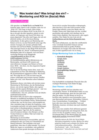 Geschäftsmodelle im Web 2.0 12
Was kostet das? Was bringt das ein? –
Monitoring und ROI im (Social) Web
Kerstin Hoffmann
Alle sprechen von Social Media und Social Web
(manche sagen, damit es alle verstehen, nach wie vor
„Web 2.0“). Die Frage ist doch: Gibt es denn
überhaupt noch ein anderes Web? Ist das Web 1.0,
das es nie gab, das aber irgendwie statisch zu sein
scheint, im Gegensatz zum Social Web denn von
jenem abgetrennt? Das alles sind Fragen, die sich mir
plötzlich stellten, als ich für diesen Beitrag
recherchierte. In dem geht es um Monitoring und
Return on Invest, wie die Überschrift schon sagt. Die
meisten Aussagen, die ich dazu gefunden habe,
beziehen sich auf Social Media, zumindest nominell.
Aber deswegen lassen sie das übrige Web doch nicht
aus! Daher habe ich „Social” in Klammern gesetzt.
Beibehalten habe ich es dennoch, weil sich dieser
zweiteilige Beitrag an der Blogparade
„Geschäftsmodelle im Web 2.0“ der
stARTconference beteiligt.
Zu Geschäftsmodellen gehört üblicherweise ein
Businessplan, und dieser trifft zumeist und
sinnvollerweise Aussagen zum Return on Invest
(kurz: ROI) – also dazu, was das eingesetzte Kapital
an Gewinn bringt.
Nun ist das die Kernfrage immer dann, wenn sich
Unternehmen im Netz oder überhaupt in Marketing,
PR, Kommunikation engagieren wollen: Was kostet
das? Was trägt das ein? Und wie kann man das
erstens vorhersagen und zweitens messen? Darüber
haben sich viele, viele Menschen schon Gedanken
gemacht.
Mindestens ebenso viele haben sich mit dem reinen
Monitoring im Web befasst, also der Beobachtung
dessen, was mit der eigenen Marke, dem eigenen
Namen und den eigenen Beiträgen passiert – oder was
die anderen zu einem bestimmten Thema
veröffentlichen. Also mit jedweder Form der Inhalts-
und Reaktionskontrolle.
Mit beidem habe ich mich in den vergangenen
Monaten so ausführlich beschäftigt wie mit kaum
einem anderen Social-Media-Thema. Wahrscheinlich
ist Ihnen das, was Sie hier lesen, nicht komplett neu.
Aber zumindest trage ich damit die Ergebnisse vieler
Lesestunden und noch viel mehr eigener Erfahrungen
(und solcher in Kundenprojekten) zusammen. Das
spart Ihnen ganze Tage Zeit, die Sie anderswo
sinnvoll einsetzen können. Zum Beispiel, um Ihre
Twitter-Follower zu zählen. Oder mal wieder ein
gutes Buch zu lesen.
Monitoring ist unverzichtbar
Gründliches Monitoring ist unverzichtbar, egal wie
umfangreich oder wie wenig ein Unternehmen am
Dialog teilnimmt. Über jemanden wird auch
gesprochen, ohne dass er selbst mitredet. Vor Social
Media die Augen zu verschließen, wäre gefährlich.
Andererseits kann gerade deswegen ein Return on
Invest sich in sozialen Netzwerken widerspiegeln,
ohne dass hier je Zeit oder Geld investiert wurde.
Immer dann nämlich, wenn eine Marke oder ein
Produkt Thema sind. Dabei kann sich das, worüber
geschrieben oder geredet wird, durchaus nur im
realen Leben abspielen. Das kann positiv oder negativ
ausfallen. Hier finden Sie eine Liste mit 19
Einflussfaktoren auf die Online-Reputation einer
Marke.
Wer nicht mitbekommt, was über ihn veröffentlicht
wird, verschenkt bestenfalls Chancen und hat
schlimmstenfalls bald ein großes Problem.
Mindestens ein Google Alert sollte das Minimum
sein, ist aber eigentlich noch viel zu wenig.
Einige Monitoring-Tools im Überblick
• Kostenfreie Beispiele:
Google Alerts
BlogPulse
Technorati
Icerocket
Twitter Search
Google Analytics
• Kostenpflichtige Beispiele:
Radian6
HubSpot
Coremetrics
Webtrends
Eine buchstäblich erschöpfende Übersicht über alle
wichtigen Monitoring-Tools finden Sie hier.
Zwei Themen – ein Ziel
Monitoring und ROI sind nur scheinbar zwei
verschiedene Themen. In Wirklichkeit haben sie eine
sehr große Schnittmenge, denn das eine geht nicht
ohne das andere. Um den Return on Invest zu
beziffern oder irgendwie sonst festzustellen, muss
man überwachen und messen: Klickzahlen, Follower,
Fans, Forenteilnehmer, Forenbeiträge … Vielfach
kann oder muss man dazu dieselben Tools und
Methoden einsetzen, mit denen man auch inhaltlich
überwacht.
Dazu muss man zunächst Ziele definieren (gemeint
sind nicht konzeptionelle und strategische Ziele; die
setzen wir hier als gegeben voraus), wie das
Socialmedia-Blog in dem Beitrag How-To: Social
Media ROI ermitteln einleuchtend erklärt:
Zunächst müssen die Ziele der Social Media
Aktivitäten festgehalten werden. Bleiben Sie dabei
möglichst konkret und verbinden Sie Online- und
Unternehmenskennzahlen. „Eine beliebte
Facebookseite” oder „Viele Kunden-
Kommentare” beleuchten nur eine Seite und sind
Sonderheft zur Blogparade von Kulturmanagement Network & stARTconference | Juni 2010
 