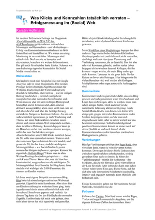 Geschäftsmodelle im Web 2.0 14
Was Klicks und Kennzahlen tatsächlich verraten –
Erfolgsmessung im (Social) Web
Kerstin Hoffmann
Im zweiten Teil meines Beitrags zur Blogparade
„Geschäftsmodelle im Web 2.0“ der
stARTconference geht es darum, mit welchen
Messungen und Kennzahlen – und ob überhaupt –
Erfolg von Kommunikationsmaßnahmen im Web
feststellbar und darstellbar ist. Wir waren uns einig:
Monitoring ist unverzichtbar. Messungen sind
erforderlich. Doch um sie zu bewerten und
einzuordnen, brauchen wir weitere Informationen.
Das gilt auch für scheinbar harte Zahlen. Schauen wir
uns doch einige typische Kennzahlen für Social
Media einmal näher an.
Klickzahlen
Klickzahlen misst man beispielsweise mit Google
Analytics oder in einer Blogstatistik. Die meisten
Provider liefern ebenfalls Zugriffsstatistiken für
Websites. Doch einige der Werte sind nur teils
absolut zu betrachten, eben weil sie – wie im vorigen
Beitrag beschrieben – ziemlich weitgehend
manipulierbar oder zumindest beeinflussbar sind.
Wenn man sie aber mit dem richtigen Hintergrund
beleuchtet und in Relation setzt, dann sind sie
dennoch aussagekräftig. Zum einen sieht man, wie sie
sich über die Zeit und über die Beiträge hinweg
entwickeln. Steigen sie kontinuierlich an – bis sie sich
wahrscheinlich irgendwann, je nach Wochentag und
Thema, auf einer Zickzacklinie zwischen einem
oberen und einem unteren Wert einpendeln werden –,
dann ist alles in Ordnung. Kommt dagegen kaum je
ein Besucher vorbei oder werden es immer weniger,
sollte das zum Nachdenken anregen.
Absolut betrachtet sind 2.000 Klicks natürlich besser
als 20, sollte man zumindest meinen. Wenn es sich
aber um einen Special-Interest-Bereich handelt, und
genau die 20, die das lesen, sind die wichtigsten
Meinungsbildner – wir Social-Media-Experten
nennen das übrigens Influencer; apropos: Kennen Sie
eigentlich „Bullshit Bingo“? Kann man in allen
Werber-Meetings besonders gut spielen – … aber
zurück zum Thema: Wenn also, was ein bisschen
konstruiert ist, ausgerechnet nur die wichtigsten 20
Meinungsbildner Ihrer Branche Ihr Blog lesen, dann
sind die viel wichtiger als 2.000 Passanten, die
niemals zu Kunden werden.
Ich habe zwei eigene Beispiele aus meinem Blog.
Hier hatte ich einen lustigen satirischen Werbetext
gepostet. Eigentlich mein Kernthema. Aber da es hier
um Kindererziehung im weitesten Sinne ging, hatte
irgendjemand das in einem offensichtlich sehr viel
besuchten Elternforum gepostet und verlinkt. An
diesem Tag hatte ich fast das Fünffache der normalen
Zugriffe. Darüber habe ich mich sehr gefreut, aber
nicht einer davon hat sich irgendwie mal gemeldet.
Hätte ich jetzt Kinderkleidung oder Erziehungshilfe
anzubieten, wäre ich danach bestimmt fein heraus
gewesen.
Mein Workflow eines Blogbeitrages dagegen hat über
mehrere Tage meine bisher höchsten Klickzahlen
überhaupt produziert (natürlich auch nicht von selbst;
das hängt stark mit eben jener Vernetzung und
Verlinkung zusammen, die er darstellt). Das hat aber
sehr viel Resonanz gebracht, und im realen Leben
begegne ich inzwischen dauernd Kollegen, die ihn
kennen – sogar welche, die mein Blog vorher gar
nicht kannten. Letzteres ist ein gutes Indiz für den
Return on Invest des Beitrages. Hier bringen mir die
vielen Besucher viel, weil sie fast alle Kollegen,
Multiplikatoren oder sogar potenzielle Auftraggeber
sind.
Kommentare
Kommentare sind ein gutes Indiz dafür, dass ein Blog
gelesen und wahrgenommen wird. Um Zuschauer und
Leser dazu zu bewegen, aktiv zu werden, muss man
schon einiges bieten. Doch auch hier ist die
numerische Erfassung alleine nicht genug. Auch
Social-Media-GAUs, von denen es in letzter Zeit
einige gab, gingen mit vielen Kommentaren in den
Medien derjenigen einher, auf die man sich
eingeschossen hatte. Aber zu deren Vorteil war das
bestimmt nicht immer. Selbst bei durchgehend
positiven Kommentaren kommt es immer noch auf
deren Qualität an und auch darauf, ob die
Kommentierenden zu den besonders erwünschten
Dialogpartnern gehören.
Verlinkungen
Häufige Verlinkungen erhöhen den Page-Rank, aber
vor allem dann, wenn sie von relevanten Seiten
kommen. Deswegen ist dieses bloße Linktauschen
zwischen irgendwelchen unbedeutenden, niedrig
gerankten Sites auch so sinnlos. Je höher der
Verlinkungsgrad – mithin die Bedeutung – des
Mediums, das zu mir hinweist, desto wertvoller ist
der Link für mich. Aber selbst dies kann man schon
wieder relativieren: Eine ganz kleine Seite, auf der
sich eine sehr interessierte Minderheit regelmäßig,
intensiv und engagiert tummelt, kann ebenfalls sehr
bedeutsam sein.
Einige Kennzahlen gelten nur für bestimmte Social
Networks, beispielsweise die
Follower
Follower bei Twitter: Man liest immer wieder Tipps,
Tricks und sogar kommerzielle Angebote, um die
eigenen Follower-Zahlen hochzutreiben. Ganz
Sonderheft zur Blogparade von Kulturmanagement Network & stARTconference | Juni 2010
 