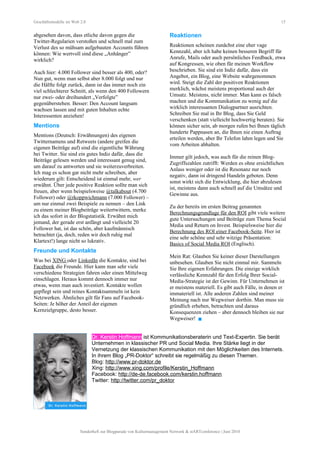 Geschäftsmodelle im Web 2.0 15
abgesehen davon, dass etliche davon gegen die
Twitter-Regularien verstoßen und schnell mal zum
Verlust des so mühsam aufgebauten Accounts führen
können: Wie wertvoll sind diese „Anhänger”
wirklich?
Auch hier: 4.000 Follower sind besser als 400, oder?
Nun gut, wenn man selbst aber 8.000 folgt und nur
die Hälfte folgt zurück, dann ist das immer noch ein
viel schlechterer Schnitt, als wenn den 400 Followern
nur zwei- oder dreihundert „Verfolgte”
gegenüberstehen. Besser: Den Account langsam
wachsen lassen und mit guten Inhalten echte
Interessenten anziehen!
Mentions
Mentions (Deutsch: Erwähnungen) des eigenen
Twitternamens und Retweets (andere greifen die
eigenen Beiträge auf) sind die eigentliche Währung
bei Twitter. Sie sind ein gutes Indiz dafür, dass die
Beiträge gelesen werden und interessant genug sind,
um darauf zu antworten und sie weiterzuverbreiten.
Ich mag es schon gar nicht mehr schreiben, aber
wiederum gilt: Entscheidend ist einmal mehr, wer
erwähnt. Über jede positive Reaktion sollte man sich
freuen, aber wenn beispielsweise @talkabout (4.700
Follower) oder @rkoppwichmann (7.000 Follower) –
um nur einmal zwei Beispiele zu nennen – den Link
zu einem meiner Blogbeiträge weitertwittern, merke
ich das sofort in der Blogstatistik. Erwähnt mich
jemand, der gerade erst anfängt und vielleicht 20
Follower hat, ist das schön, aber kaufmännisch
betrachtet (ja, doch, reden wir doch ruhig mal
Klartext!) lange nicht so lukrativ.
Freunde und Kontakte
Was bei XING oder LinkedIn die Kontakte, sind bei
Facebook die Freunde. Hier kann man sehr viele
verschiedene Strategien fahren oder einen Mittelweg
einschlagen. Heraus kommt dennoch immer nur
etwas, wenn man auch investiert. Kontakte wollen
gepflegt sein und reines Kontaktsammeln ist kein
Netzwerken. Ähnliches gilt für Fans auf Facebook-
Seiten: Je höher der Anteil der eigenen
Kernzielgruppe, desto besser.
Reaktionen
Reaktionen scheinen zunächst eine eher vage
Kennzahl, aber ich habe keinen besseren Begriff für
Anrufe, Mails oder auch persönliches Feedback, etwa
auf Kongressen, wie oben für meinen Workflow
beschrieben. Sie sind ein Indiz dafür, dass ein
Angebot, ein Blog, eine Website wahrgenommen
wird. Steigt die Zahl der positiven Reaktionen
merklich, wächst meistens proportional auch der
Umsatz. Meistens, nicht immer. Man kann es falsch
machen und die Kommunikation zu wenig auf die
wirklich interessanten Dialogpartner ausrichten.
Schreiben Sie mal in Ihr Blog, dass Sie Geld
verschenken (statt vielleicht hochwertig beraten). Sie
können sicher sein, ab morgen rufen bei Ihnen täglich
hunderte Pappnasen an, die Ihnen nie einen Auftrag
erteilen werden, aber Ihr Telefon lahm legen und Sie
vom Arbeiten abhalten.
Immer gilt jedoch, was auch für die reinen Blog-
Zugriffszahlen zutrifft: Werden es ohne ersichtlichen
Anlass weniger oder ist die Resonanz nur noch
negativ, dann ist dringend Handeln geboten. Denn
sonst wirkt sich die Entwicklung, die hier abzulesen
ist, meistens dann auch schnell auf die Umsätze und
Gewinne aus.
Zu der bereits im ersten Beitrag genannten
Berechnungsgrundlage für den ROI gibt viele weitere
gute Untersuchungen und Beiträge zum Thema Social
Media und Return on Invest. Beispielsweise hier die
Berechnung des ROI einer Facebook-Seite. Hier ist
eine sehr schöne und sehr witzige Präsentation:
Basics of Social Media ROI (Englisch).
Mein Rat: Glauben Sie keiner dieser Darstellungen
unbesehen. Glauben Sie nicht einmal mir. Sammeln
Sie Ihre eigenen Erfahrungen. Die einzige wirklich
verlässliche Kennzahl für den Erfolg Ihrer Social-
Media-Strategie ist der Gewinn. Für Unternehmen ist
er meistens materiell. Es gibt auch Fälle, in denen er
immateriell ist. Alle anderen Zahlen sind meiner
Meinung nach nur Wegweiser dorthin. Man muss sie
gründlich erheben, betrachten und daraus
Konsequenzen ziehen – aber dennoch bleiben sie nur
Wegweiser! 
Dr. Kerstin Hoffmann ist Kommunikationsberaterin und Text-Expertin. Sie berät
Unternehmen in klassischer PR und Social Media. Ihre Stärke liegt in der
Vernetzung der klassischen Kommunikation mit den Möglichkeiten des Internets.
In ihrem Blog „PR-Doktor“ schreibt sie regelmäßig zu diesen Themen.
Blog: http://www.pr-doktor.de
Xing: http://www.xing.com/profile/Kerstin_Hoffmann
Facebook: http://de-de.facebook.com/kerstin.hoffmann
Twitter: http://twitter.com/pr_doktor
Sonderheft zur Blogparade von Kulturmanagement Network & stARTconference | Juni 2010
 