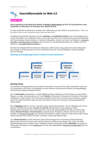 Geschäftsmodelle im Web 2.0 17
Geschäftsmodelle im Web 2.0
Stefan Mey
Sehr pragmatisch ist das Baukasten-Modell von Business Model Options im Web 2.0. Entwickelt hat es Dan
Zambonini, ein Mitarbeiter der britischen Web-Agentur BoxUK.
Er liefert ein Modell von Bausteinen, aus denen man wählen kann, um seine Website zu monetarisieren: “Check out
the choices below on how to generate money from your hard work”.
Grundlegend unterscheidet Zambonini zwischen sofortigen und langfristigen Erlösen, diese Unterscheidung wirkt
auf den ersten Blick etwas willkürlich. Doch so wirken auch teilweise die von Uni-Professoren entwickelten Modelle
(die Unterscheidung zwischen direkten vs. indirekten Erlösquellen, zwischen vier Typen von Märkten (s. „Klassische
Geschäfts- und Erlösmodelle von Medien“) oder zwischen vier Geschäftsmodell-Klassen, die „zufällig“ alle mit C
beginnen (s. „Geschäftsmodelle im Internet“).
Der Staat als Geldquelle fällt bei Zambonini völlig heraus, dafür kommen einige andere interessante Erlösquellen
hinzu: Spenden, das Monetarisieren von User Generated Content, das „Personal Branding“ und die berüchtigte
Sell-/Exit-Strategie.
Sofortige und langfristige Erlöse im Web 2.0 nach Zambonini
Sofortige Erlöse
Die sofortigen Erlöstypen ähneln denen in anderen Systematiken. Er nennt die drei Typen Subscription (und meint
mit Abonnements wohl Erlöse, die unabhängig von einer konkreten Nutzung sind), Payments (nutzungsabhängig)
und Third-Party Supported (indirekte Erlöse).
Bei (1) Subscription unterscheidet er zwischen Fixed, einmalige Zahlungen wie für den Zugang zu einem Online-
Magazin („a single, fixed subscription cost“) und Variable, die klassischen Abonnements („a number of fixed-price
subscriptions“). Hierzu zählt er auch das Freemium-Modell, bei dem Nutzer zwischen einem kostenlosen Angebot,
das für eine große Nutzerbasis sorgen soll und einem Bezahl-Account mit verbesserten Nutzungsmöglichkeiten
wählen können.
Bei (2) Payments handelt es sich um „individual, ad-hoc transactional purchases“, also um Zahlungen, die sich auf
konkrete Transaktionen beziehen. Pay-per-Use steht für Micropayment, das den Zugang zu Online-
Dienstleistungen ermöglicht, aber verwirrenderweise auch für die Auktionsgebühren bei eBay. Im Online-Shop-
Modell (Physical Products, Virtual Products) werden klassische Produkte wie Bücher und CDs oder virtuelle
Produkte wie Facebook-Geschenke oder Second-Life-Immobilien verkauft. Obwohl sie nicht direkt erwähnt werden,
müssten hierunter auch virtuelle Versionen von Filmen, Liedern oder Büchern fallen.
Unter Related Products versteht Zambonini Zusatz-Dienstleistungen für ein kostenloses Produkt (Beratung,
höherwertige Software-Versionen), aber auch den Verkauf von iPhone-Anwendungen. Hier zeigen sich einige
Überschneidungen mit den anderen Typen. Schließlich werden noch Spenden erwähnt (Donations), das alternative
Erlösmodell vieler Blogs (wie die Kaffeekasse bei Carta). Das hauptsächliche Wikipedia-Geschäftsmodell lässt sich
so beschreiben.
Sonderheft zur Blogparade von Kulturmanagement Network & stARTconference | Juni 2010
 