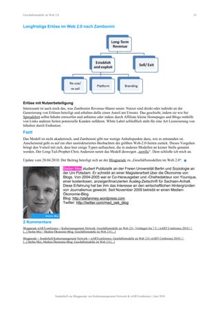 Geschäftsmodelle im Web 2.0 19
Langfristige Erlöse im Web 2.0 nach Zambonini
Erlöse mit Nutzerbeteiligung
Interessant ist auch noch das, was Zambonini Revenue-Sharer nennt: Nutzer sind direkt oder indirekt an der
Generierung von Erlösen beteiligt und erhalten dafür einen Anteil am Umsatz. Das geschieht, indem sie wie bei
Spreadshirt selbst Inhalte entwerfen und anbieten oder indem durch Affiliate kleine Homepages und Blogs mithilfe
von Links anderen Seiten potenzielle Kunden zuführen. White Label schließlich steht für eine Art Lizenzierung von
Inhalten durch Endnutzer.
Fazit
Das Modell ist nicht akademisch, und Zambonini gibt nur wenige Anhaltspunkte dazu, wie es entstanden ist.
Anscheinend geht es auf ein eher unstrukturiertes Beobachten der größten Web-2.0-Seiten zurück. Dieses Vorgehen
bringt den Vorteil mit sich, dass hier einige Typen auftauchen, die in anderen Modellen an keiner Stelle genannt
werden. Der Long-Tail-Prophet Chris Anderson nennt das Modell deswegen „terrific“. Dem schließe ich mich an.
Update vom 28.04.2010: Der Beitrag beteiligt sich an der Blogparade zu „Geschäftsmodellen im Web 2.0“. 
Stefan Mey studiert Publizistik an der Freien Universität Berlin und Soziologie an
der Uni Potsdam. Er schreibt an einer Magisterarbeit über die Ökonomie von
Blogs. Von 2004-2005 war er Co-Herausgeber und -Chefredakteur von Younique,
einer kostenlosen, anzeigenfinanzierten Ausleg-Zeitschrift für Sachsen-Anhalt.
Diese Erfahrung hat bei ihm das Interesse an den wirtschaftlichen Hintergründen
von Journalismus geweckt. Seit November 2009 betreibt er einen Medien-
Ökonomie-Blog.
Blog: http://stefanmey.wordpress.com
Twitter: http://twitter.com/med_oek_blog
2 Kommentare
Blogparade stARTconference + Kulturmanagement Network: Geschäftsmodelle im Web 2.0 - Verlängert bis 7.5. | stART Conference 2010 | //
[...] Stefan Mey / Medien-Ökonomie-Blog: Geschäftsmodelle im Web 2.0 [...]
Blogparade + Sonderheft Kulturmanagement Network + stARTconference: Geschäftsmodelle im Web 2.0 | stART Conference 2010 | //
[...] Stefan Mey, Medien-Ökonomie-Blog: Geschäftsmodelle im Web 2.0 [...]
Sonderheft zur Blogparade von Kulturmanagement Network & stARTconference | Juni 2010
 