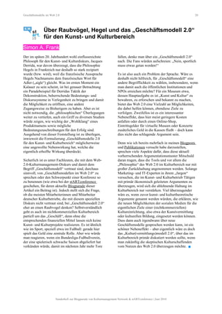 Geschäftsmodelle im Web 2.0 20
Über Raubvögel, Hegel und das „Geschäftsmodell 2.0“
für den Kunst- und Kulturbereich
Simon A. Frank
Der im späten 20. Jahrhundert wohl einflussreichste
Philosoph für den Kunst- und Kulturdiskurs, Jacques
Derrida, war davon überzeugt, dass die Philosophie
Hegels in Frankreich nur deshalb so stark rezipiert
wurde (bzw. wird), weil die französische Aussprache
Hegels Nachnamens dem französischen Wort für
Adler („aigle“) gleicht. Was im ersten Moment ein
Kalauer zu sein scheint, ist bei genauer Betrachtung
ein Paradebeispiel für Derridas Taktik der
Dekonstruktion, beherrschende Bedeutungs- und
Diskurssysteme in Verlegenheit zu bringen und damit
die Möglichkeit zu eröffnen, eine andere
Zugangsweise zu Bisherigem zu haben. Aber es ist
nicht notwendig, die „philosophischen“ Überlegungen
weiter zu vertiefen, auch ein Griff zu diversen Studien
würde zeigen, wie wichtig der „Wohlklang“ eines
Produktnamens sowie mögliche
Bedeutungszuschreibungen für den Erfolg sind.
Ausgehend von dieser Feststellung ist zu überlegen,
inwieweit die Formulierung „Geschäftsmodelle 2.0
für den Kunst- und Kulturbereich“ möglicherweise
eine ungewollte Nebenwirkung hat, welche die
eigentlich erhoffte Wirkung überdeckt.
Sicherlich ist es unter Fachleuten, die mit dem Web-
2.0-Kulturmanagement-Diskurs und damit dem
Begriff „Geschäftsmodell“ vertraut sind, durchaus
sinnvoll, von „Geschäftsmodellen im Web 2.0“ zu
sprechen oder den Schwerpunkt einer Konferenz so
zu benennen (wie etwa bei der stARTconference
geschehen, für deren aktuelle Blogparade dieser
Artikel ein Beitrag ist). Jedoch stellt sich die Frage,
ob die meisten Mitarbeiterinnen und Mitarbeiter
deutscher Kulturbetriebe, die mit diesem speziellen
Diskurs nicht vertraut sind, bei „Geschäftsmodell 2.0“
eher an einen Raubvogel denken? Selbstverständlich
geht es auch im nichtkommerziellen Kulturbereich
partiell um das „Geschäft“, denn ohne die
entsprechenden finanziellen Mittel lassen sich keine
Kunst- und Kulturprojekte realisieren. Es ist ähnlich
wie im Sport, speziell etwa im Fußball: gerade hier
spielt das Geld eine zentrale Rolle. Aber wie würde
man reagieren, wenn ein Bundesliga-Fußballverein,
der eine spielerisch schwache Saison abgeliefert hat
verkünden würde, damit im nächsten Jahr mehr Tore
fallen, denke man über ein „Geschäftsmodell 2.0“
nach. Die Fans würden aufschreien: „Nein, sportlich
muss etwas getan werden!“
Es ist also auch ein Problem der Sprache. Wäre es
deshalb nicht hilfreich, für „Geschäftsmodell“ eine
andere Begrifflichkeit zu wählen, insbesondere, wenn
man damit auch die öffentlichen Institutionen und
NPOs erreichen möchte? Für ein Museum etwa,
dessen Hauptaufgabe es ist „Kunst und Kultur“ zu
bewahren, zu erforschen und bekannt zu machen,
bietet das Web 2.0 eine Vielzahl an Möglichkeiten,
die dabei helfen können, ebendiese Ziele zu
verfolgen. Zweifellos ist es ein interessanter
Nebeneffekt, dass hier meist geringere Kosten
anfallen oder durch einen Online-Shop,
Eintrittsgelder für virtuelle Museen oder Konzerte
zusätzliches Geld in die Kassen fließt – doch kann
dies nicht das schlagende Argument sein.
Denn wie ich bereits mehrfach in meinen Blogposts
und Publikationen versucht habe darzustellen,
sprechen viele Aspekte dafür, dass diese aktuell
vorherrschenden Argumentationsmuster Mitschuld
daran tragen, dass die Tools und vor allem die
„Philosophie“ des Web 2.0 im Kulturbereich nur mit
großer Zurückhaltung angenommen werden. Solange
Marketing- und IT-Experten in ihrem „Jargon“
versuchen, die im Kunst- und Kulturbetrieb Tätigen
mit primär ökonomisch geleiteten Argumenten zu
überzeugen, wird sich die ablehnende Haltung im
Kulturbereich nur verstärken. Viel überzeugender
wäre es, wenn zuvor kunst- und kulturtheoretische
Argumente genannt werden würden, die erklären, wie
die neuen Möglichkeiten der sozialen Medien für die
eigentlichen Ziele einer (nichtkommerziellen)
Kultureinrichtung, also etwa der Kunstvermittlung
oder kulturellen Bildung, eingesetzt werden können.
Dass dann auch irgendwann über neue
Geschäftsmodelle gesprochen werden kann, ist ein
schöner Nebeneffekt – aber eigentlich wäre es doch
das „Kultur(vermittlungs)modell 2.0“, über das im
Kulturbereich primär diskutiert werden sollte, wenn
man zukünftig die skeptischen Kulturschaffenden
vom Nutzen des Web 2.0 überzeugen möchte. 
Sonderheft zur Blogparade von Kulturmanagement Network & stARTconference | Juni 2010
 