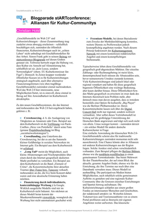 Geschäftsmodelle im Web 2.0 23
Blogparade stARTconference:
Allianzen für Kultur-Communitys
Christian Holst
„Geschäftsmodelle im Web 2.0“ und
Kultureinrichtungen – dieser Zusammenhang mag
zunächst etwas abwegig erscheinen – schließlich
beschäftigen sich, zumindest die öffentlich
finanzierten, Kultureinrichtungen auch im „echten
Leben“ nicht unbedingt mit Geschäftsmodellen für
ihre Arbeit. Simon Frank geht in seinem Beitrag zur
startconference-Blogparade auf diesen Graben
genauer ein. Teilweise herrscht sogar die Haltung vor,
dass Kultur ein Anrecht auf Alimentierung hat,
schließlich sei sie „kein Luxus, sondern
Notwendigkeit“ (ehem. EU-Kulturkommissar Ján
Figel’). Dennoch: In Zeiten knapper werdender
öffentlicher Kassen ist es für Kultureinrichtungen
strategisch angebracht, auch über alternative
Finanzierungsformen (wie eben tragfähige
Geschäftsmodelle) zumindest einmal nachzudenken.
Weil das Web 2.0 hier interessante, neue
Möglichkeiten bietet, ist es sinnvoll, diese einmal in
Bezug auf ihre Anwendbarkeit im Kulturbereich
abzuklopfen.
Zu den neuen Geschäftssystemen, die das Internet
und insbesondere das Web 2.0 hervorgebracht haben,
gehören z. B.:
• Crowdsourcing, d. h. die Auslagerung von
Tätigkeiten an Amateure oder Fans. Beispiel aus
dem Kulturbereich ist die Verfilmung von Paolo
Coelhos „Hexe von Portobello“ durch seine Fans
(genaue Projektbeschreibung im Blog
„socialnetworkstrategien“).
• Crowdfunding, eine Unterform des
Crowdsourcing, bei der es um das Sammeln
kleiner Geldbeträge in sozialen Netzwerken im
Internet geht. Ein Beispiel aus dem Kulturbereich
ist sellaband.
• „Long Tail“ meint die Möglichkeit, auch
kleine Absatzmengen und Nischenprodukte über
einen durch das Internet geografisch skalierten
Markt profitabel zu vertreiben. Ein Beispiel aus
dem Kulturbereich ist die Band „Element of
Crime“, die Konzertmitschnitte ihrer aktuellen
Tournee über iTunes bzw. Tunecore verkauft,
insbesondere an die, die live beim Konzert dabei
waren und eine akustische Erinnerung haben
möchten.
• Finanzierung durch individualisierte,
kontextabhängige Werbung à la Google.
Wirklich ausgefeilte Modelle sind mir im
Kulturbereich nicht bekannt. Am nächsten an
dieses Modell heran kommt der
Musikerstellenmarkt vioworld.de, wenngleich die
Werbung hier nicht automatisiert geschaltet wird.
• Freemium-Modelle, bei denen Basisdienste
zum Zwecke der Marktdurchdringung kostenlos,
weitere Dienste zu Profitzwecken jedoch
kostenpflichtig angeboten werden. Nach diesem
Prinzip funktioniert das Kulturmanagement
Network mit einem kostenlosen redaktionellen
Angebot und einem kostenpflichtigen
Stellenmarkt.
Typischerweise leben diese Geschäftsmodelle von
geografisch groß abgesteckten Märkten. Der einzelne
Zahlungs- oder Rechnungsbetrag ist meist klein,
dementsprechend hoch müssen die Absatzzahlen sein,
bevor nennenswerte Umsätze zustande kommen.
Viele Kultureinrichtungen sind jedoch lokal oder
regional verankert und haben für diese geografisch
begrenzte Öffentlichkeit eine wichtige Bedeutung,
aber kaum darüber hinaus. Diese Öffentlichkeit bzw.
den Markt geografisch zu erweitern ist zwar dank des
Internets theoretisch kein Problem mehr, aber
dennoch muss man davon ausgehen, dass es trotzdem
bestenfalls eine Option für kulturelle „Big Player“
wie die Berliner Philharmoniker ist. Deren
Konzertmitschnitte lassen sich über die Digital
Concert Hall nicht nur regional, sondern weltweit
vermarkten. Aber selbst dieses Vertriebsmodell ist
bislang auf die großzügige Unterstützung der
Deutschen Bank angewiesen und trägt sich noch nicht
von allein. Umso weniger kommt – zumindest derzeit
– ein solches Modell für andere deutsche
Kulturorchester in Frage.
Eine einfache Anwendung der klassischen Web-2.0-
Geschäftsmodelle scheint also für traditionelle
Kultureinrichtungen zumindest momentan nicht sehr
aussichtsreich. Eine Chance könnte aber in Allianzen
mit anderen Kultureinrichtungen aus der Region
liegen. Solche Ansätze sind schon verschiedentlich
vorhanden. Zum Beispiel pflegen die Berliner Bühnen
ebenso wie die nordrhein-westfälischen je einen
gemeinsamen Terminkalender. Das bietet Mehrwert
für den Theaterbesucher, der auf einen Blick das
aktuelle, gesamte Angebot findet, ebenso wie für die
Einrichtung, die ihre Termine nur noch über eine
Datenbank verwalten muss. Dieses Modell ist
ausbaufähig. Die partizipativen Medien bieten
Möglichkeiten, auch inhaltlich solche gemeinsamen
Auftritte zu gestalten und eine regionale Kultur-
Community über die Grenzen einzelner Einrichtungen
und Sparten hinweg aufzubauen. Die
Kultureinrichtungen schöpfen aus einem großen
Fundus an interessanten Menschen und Geschichten,
der redaktionell attraktiv ist. Weiterhin können
Ticketservices und Tourismusanbieter von so einem
Portal profitieren und es ihrerseits mit eigenen
Angeboten weiter aufwerten. Das klassische
Sonderheft zur Blogparade von Kulturmanagement Network & stARTconference | Juni 2010
 