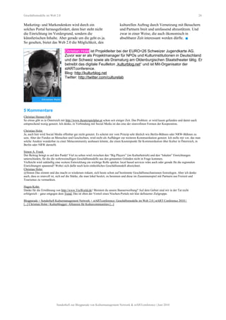 Geschäftsmodelle im Web 2.0 24
Marketing- und Markendenken wird durch ein
solches Portal herausgefordert, denn hier steht nicht
die Einrichtung im Vordergrund, sondern die
künstlerischen Inhalte. Aber gerade um die geht es ja.
So gesehen, bietet das Web 2.0 die Möglichkeit, den
kulturellen Auftrag durch Vernetzung mit Besuchern
und Partnern breit und umfassend abzustützen. Und
zwar in einer Weise, die auch ökonomisch in
absehbarer Zeit interessant werden dürfte. 
Christian Holst ist Projektleiter bei der EURO<26 Schweizer Jugendkarte AG.
Zuvor war er als Projektmanager für NPOs und Kulturinstitutionen in Deutschland
und der Schweiz sowie als Dramaturg am Oldenburgischen Staatstheater tätig. Er
betreibt das digitale Feuilleton „kulturblog.net“ und ist Mit-Organisator der
stARTconference.
Blog: http://kulturblog.net
Twitter: http://twitter.com/culturelab
5 Kommentare
Christian Henner-Fehr
So etwas gibt es in Österreich mit http://www.theaterspielplan.at schon seit einiger Zeit. Das Problem: er wird kaum gefunden und damit auch
entsprechend wenig genutzt. Ich denke, in Verbindung mit Social Media ist das eine der sinnvollsten Formen der Kooperation.
Christian Holst
Ja, auch hier wird Social Media offenbar gar nicht genutzt. Es scheint mir vom Prinzip sehr ähnlich wie Berlin-Bühnen oder NRW-Bühnen zu
sein. Aber der Fundus an Menschen und Geschichten, wird nicht als Aufhänger zur weiteren Kommunikation genutzt. Ich stelle mir vor, das man
solche Ansätze wunderbar zu einer Metacommunity ausbauen könnte, die einen Knotenpunkt für Kommunikation über Kultur in Österreich, in
Berlin oder NRW darstellt.
Simon A. Frank
Der Beitrag bringt es auf den Punkt! Viel zu selten wird zwischen den “Big Players” (im Kulturbetrieb) und den “lokalen” Einrichtungen
unterschieden, für die die webzweinulligen Geschäftsmodelle aus den genannten Gründen nicht in Frage kommen.
Vielleicht wird zukünftig eine weitere Entwicklung ein wichtige Rolle spielen: local based services wäre auch oder gerade für die regionalen
Einrichtungen spannend? Wobei sich dafür noch kein einheitliches Geschäftsmodell abzeichnet.
Christian Holst
@Simon Das stimmt und das macht es wiederum riskant, sich heute schon auf bestimmte Geschäftsmechanismen festzulegen. Aber ich denke
auch, dass es sinnvoll ist, sich auf die Stärke, die man lokal besitzt, zu besinnen und diese im Zusammenspiel mit Partnern aus Freizeit und
Tourismus zu vermarkten.
Hagen Kohn
Danke für die Erwähnung von http://www.VioWorld.de! Meintest du unsere Bannerwerbung? Auf dem Gebiet sind wir in der Tat recht
erfolgreich – ganz entgegen dem Trend. Das ist eben der Vorteil eines Nischen-Portals mit klar definierter Zielgruppe.
Blogparade + Sonderheft Kulturmanagement Network + stARTconference: Geschäftsmodelle im Web 2.0 | stART Conference 2010 |
[...] Christian Holst / Kulturblogger: Allianzen für Kulturcommunities [...]
Sonderheft zur Blogparade von Kulturmanagement Network & stARTconference | Juni 2010
 