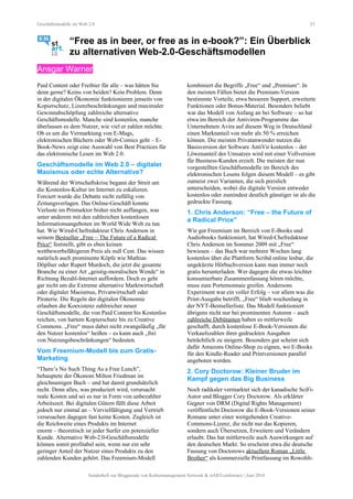 Geschäftsmodelle im Web 2.0 25
“Free as in beer, or free as in e-book?”: Ein Überblick
zu alternativen Web-2.0-Geschäftsmodellen
Ansgar Warner
Paid Content oder Freibier für alle – was hätten Sie
denn gerne? Keins von beiden? Kein Problem. Denn
in der digitalen Ökonomie funktionieren jenseits von
Kopierschutz, Lizenzbeschränkungen und maximaler
Gewinnabschöpfung zahlreiche alternative
Geschäftsmodelle. Manche sind kostenlos, manche
überlassen es dem Nutzer, wie viel er zahlen möchte.
Ob es um die Vermarktung von E-Mags,
elektronischen Büchern oder Web-Comics geht – E-
Book-News zeigt eine Auswahl von Best Practices für
das elektronische Lesen im Web 2.0.
Geschäftsmodelle im Web 2.0 – digitaler
Maoismus oder echte Alternative?
Während der Wirtschaftskrise begann der Streit um
die Kostenlos-Kultur im Internet zu eskalieren.
Forciert wurde die Debatte nicht zufällig von
Zeitungsverlagen. Das Online-Geschäft konnte
Verluste im Printsektor bisher nicht auffangen, was
unter anderem mit den zahlreichen kostenlosen
Informationsangeboten im World Wide Web zu tun
hat. Wie Wired-Chefredakteur Chris Anderson in
seinem Bestseller „Free – The Future of a Radical
Price“ feststellt, gibt es eben keinen
wettbewerbsfähigeren Preis als null Cent. Das wissen
natürlich auch prominente Köpfe wie Mathias
Döpfner oder Rupert Murdoch, die jetzt die gesamte
Branche zu einer Art „geistig-moralischen Wende“ in
Richtung Bezahl-Internet auffordern. Doch es geht
gar nicht um die Extreme alternative Marktwirtschaft
oder digitaler Maoismus, Privatwirtschaft oder
Piraterie. Die Regeln der digitalen Ökonomie
erlauben die Koexistenz zahlreicher neuer
Geschäftsmodelle, die von Paid Content bis Kostenlos
reichen, von hartem Kopierschutz bis zu Creative
Commons. „Free“ muss dabei nicht zwangsläufig „für
den Nutzer kostenlos“ heißen – es kann auch „frei
von Nutzungsbeschränkungen“ bedeuten.
Vom Freemium-Modell bis zum Gratis-
Marketing
“There’s No Such Thing As a Free Lunch”,
behauptete der Ökonom Milton Friedman im
gleichnamigen Buch – und hat damit grundsätzlich
recht. Denn alles, was produziert wird, verursacht
reale Kosten und sei es nur in Form von unbezahlter
Arbeitszeit. Bei digitalen Gütern fällt diese Arbeit
jedoch nur einmal an – Vervielfältigung und Vertrieb
verursachen dagegen fast keine Kosten. Zugleich ist
die Reichweite eines Produkts im Internet
enorm – theoretisch ist jeder Surfer ein potenzieller
Kunde. Alternative Web-2.0-Geschäftsmodelle
können somit profitabel sein, wenn nur ein sehr
geringer Anteil der Nutzer eines Produkts zu den
zahlenden Kunden gehört. Das Freemium-Modell
kombiniert die Begriffe „Free“ und „Premium“. In
den meisten Fällen bietet die Premium-Version
bestimmte Vorteile, etwa besseren Support, erweiterte
Funktionen oder Bonus-Material. Besonders beliebt
war das Modell von Anfang an bei Software – so hat
etwa im Bereich der Antiviren-Programme das
Unternehmen Avira auf diesem Weg in Deutschland
einen Marktanteil von mehr als 50 % erreichen
können. Die meisten Privatanwender nutzen die
Basisversion der Software AntiVir kostenlos – der
Löwenanteil des Umsatzes wird mit einer Vollversion
für Business-Kunden erzielt. Die meisten der nun
vorgestellten Geschäftsmodelle im Bereich des
elektronischen Lesens folgen diesem Modell – es gibt
zumeist zwei Varianten, die sich preislich
unterscheiden, wobei die digitale Version entweder
kostenlos oder zumindest deutlich günstiger ist als die
gedruckte Fassung.
1. Chris Anderson: “Free – the Future of
a Radical Price”
Wie gut Freemium im Bereich von E-Books und
Audiobooks funktioniert, hat Wired-Chefredakteur
Chris Anderson im Sommer 2009 mit „Free“
bewiesen – das Buch war mehrere Wochen lang
kostenlos über die Plattform Scribd online lesbar, die
ungekürzte Hörbuchversion kann man immer noch
gratis herunterladen. Wer dagegen die etwas leichter
konsumierbare Zusammenfassung hören möchte,
muss zum Portemonnaie greifen. Andersons
Experiment war ein voller Erfolg – vor allem was die
Print-Ausgabe betrifft, „Free“ blieb wochenlang in
der NYT-Bestsellerliste. Das Modell funktioniert
übrigens nicht nur bei prominenten Autoren – auch
zahlreiche Debütanten haben es mittlerweile
geschafft, durch kostenlose E-Book-Versionen die
Verkaufszahlen ihrer gedruckten Ausgaben
beträchtlich zu steigern. Besonders gut scheint sich
dafür Amazons Online-Shop zu eignen, wo E-Books
für den Kindle-Reader und Printversionen parallel
angeboten werden.
2. Cory Doctorow: Kleiner Bruder im
Kampf gegen das Big Business
Noch radikaler vermarktet sich der kanadische SciFi-
Autor und Blogger Cory Doctorow. Als erklärter
Gegner von DRM (Digital Rights Management)
veröffentlicht Doctorow die E-Book-Versionen seiner
Romane unter einer weitgehenden Creative-
Commons-Lizenz, die nicht nur das Kopieren,
sondern auch Übersetzen, Erweitern und Verändern
erlaubt. Das hat mittlerweile auch Auswirkungen auf
den deutschen Markt. So erscheint etwa die deutsche
Fassung von Doctorows aktuellem Roman „Little
Brother“ als kommerzielle Printfassung im Rowohlt-
Sonderheft zur Blogparade von Kulturmanagement Network & stARTconference | Juni 2010
 