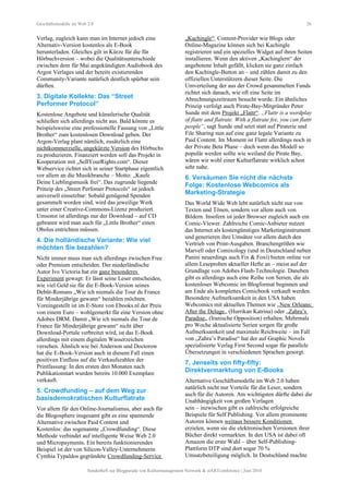 Geschäftsmodelle im Web 2.0 26
Verlag, zugleich kann man im Internet jedoch eine
Alternativ-Version kostenlos als E-Book
herunterladen. Gleiches gilt in Kürze für die für
Hörbuchversion – wobei die Qualitätsunterschiede
zwischen dem für Mai angekündigten Audiobook des
Argon Verlages und der bereits existierenden
Community-Variante natürlich deutlich spürbar sein
dürften.
3. Digitale Kollekte: Das “Street
Performer Protocol”
Kostenlose Angebote und künstlerische Qualität
schließen sich allerdings nicht aus. Bald könnte es
beispielsweise eine professionelle Fassung von „Little
Brother“ zum kostenlosen Download geben. Der
Argon-Verlag plant nämlich, zusätzlich eine
nichtkommerzielle, ungekürzte Version des Hörbuchs
zu produzieren. Finanziert werden soll das Projekt in
Kooperation mit „SellYourRights.com“. Dieser
Webservice richtet sich in seiner Startphase eigentlich
vor allem an die Musikbranche – Motto: „Kaufe
Deine Lieblingsmusik frei“. Das zugrunde liegende
Prinzip des „Street Perfomer Protocols“ ist jedoch
universell einsetzbar: Sobald genügend Spenden
gesammelt worden sind, wird das jeweilige Werk
unter einer Creative-Commons-Lizenz produziert.
Umsonst ist allerdings nur der Download – auf CD
gebrannt wird man auch für „Little Brother“ einen
Obolus entrichten müssen.
4. Die holländische Variante: Wie viel
möchten Sie bezahlen?
Nicht immer muss man sich allerdings zwischen Free
oder Premium entscheiden. Der niederländische
Autor Ivo Victoria hat ein ganz besonderes
Experiment gewagt: Er lässt seine Leser entscheiden,
wie viel Geld sie für die E-Book-Version seines
Debüt-Romans „Wie ich niemals die Tour de France
für Minderjährige gewann“ bezahlen möchten.
Voreingestellt ist im E-Store von Ebooks.nl der Preis
von einem Euro – wohlgemerkt für eine Version ohne
Adobes DRM. Damit „Wie ich niemals die Tour de
France für Minderjährige gewann“ nicht über
Download-Portale verbreitet wird, ist das E-Book
allerdings mit einem digitalen Wasserzeichen
versehen. Ähnlich wie bei Anderson und Doctorow
hat die E-Book-Version auch in diesem Fall einen
positiven Einfluss auf die Verkaufszahlen der
Printfassung: In den ersten drei Monaten nach
Publikationstart wurden bereits 10.000 Exemplare
verkauft.
5. Crowdfunding – auf dem Weg zur
basisdemokratischen Kulturflatrate
Vor allem für den Online-Journalismus, aber auch für
die Blogosphere insgesamt gibt es eine spannende
Alternative zwischen Paid Content und
Kostenlos: das sogenannte „Crowdfunding“. Diese
Methode verbindet auf intelligente Weise Web 2.0
und Micropayments. Ein bereits funktionierendes
Beispiel ist der von Silicon-Valley-Unternehmerin
Cynthia Typaldos gegründete Crowdfunding-Service
„Kachingle“. Content-Provider wie Blogs oder
Online-Magazine können sich bei Kachingle
registrieren und ein spezielles Widget auf ihren Seiten
installieren. Wenn den aktiven „Kachinglern“ der
angebotene Inhalt gefällt, klicken sie ganz einfach
den Kachingle-Button an – und zählen damit zu den
offiziellen Unterstützern dieser Seite. Die
Umverteilung der aus der Crowd gesammelten Funds
richtet sich danach, wie oft eine Seite im
Abrechnungszeitraum besucht wurde. Ein ähnliches
Prinzip verfolgt auch Pirate-Bay-Mitgründer Peter
Sunde mit dem Projekt „Flattr“. „Flattr is a wordplay
of flattr and flatrate. With a flatrate fee, you can flattr
people“, sagt Sunde und setzt statt auf Piraterie und
File Sharing nun auf eine ganz legale Variante zu
Paid Content. Im Moment ist Flattr allerdings noch in
der Private Beta Phase – doch wenn das Modell so
populär werden sollte wie weiland die Pirate Bay,
wären wir wohl einer Kulturflatrate wirklich schon
sehr nahe.
6. Versäumen Sie nicht die nächste
Folge: Kostenlose Webcomics als
Marketing-Strategie
Das World Wide Web lebt natürlich nicht nur von
Texten und Tönen, sondern vor allem auch von
Bildern. Insofern ist jeder Browser zugleich auch ein
Comic-Viewer. Zahlreiche Comic-Anbieter nutzen
das Internet als kostengünstiges Marketinginstrument
und generieren ihre Umsätze vor allem durch den
Vertrieb von Print-Ausgaben. Branchengrößen wie
Marvell oder Comixology (und in Deutschland neben
Panini neuerdings auch Fix & Foxi) bieten online vor
allem Leseproben aktueller Hefte an – meist auf der
Grundlage von Adobes Flash-Technologie. Daneben
gibt es allerdings auch eine Reihe von Serien, die als
kostenloser Webcomic im Blogformat beginnen und
am Ende als komplettes Comicbook verkauft werden.
Besondere Aufmerksamkeit in den USA haben
Webcomics mit aktuellen Themen wie „New Orleans:
After the Deluge„ (Hurrikan Katrina) oder „Zahra’s
Paradise„ (Iranische Opposition) erhalten. Mehrmals
pro Woche aktualisierte Serien sorgen für große
Aufmerksamkeit und maximale Reichweite – im Fall
von „Zahra’s Paradise“ hat der auf Graphic Novels
spezialisierte Verlag First Second sogar für parallele
Übersetzungen in verschiedenen Sprachen gesorgt.
7. Jenseits von fifty-fifty:
Direktvermarktung von E-Books
Alternative Geschäftsmodelle im Web 2.0 haben
natürlich nicht nur Vorteile für die Leser, sondern
auch für die Autoren. Am wichtigsten dürfte dabei die
Unabhängigkeit von großen Verlagen
sein – inzwischen gibt es zahlreiche erfolgreiche
Beispiele für Self Publishing. Vor allem prominente
Autoren können weitaus bessere Konditionen
erzielen, wenn sie die elektronischen Versionen ihrer
Bücher direkt vermarkten. In den USA ist dabei oft
Amazon die erste Wahl – über Self-Publishing-
Plattform DTP sind dort sogar 70 %
Umsatzbeteiligung möglich. In Deutschland machte
Sonderheft zur Blogparade von Kulturmanagement Network & stARTconference | Juni 2010
 