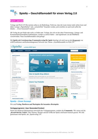 Geschäftsmodelle im Web 2.0 28
Spieltz – Geschäftsmodell für einen Verlag 2.0
Karin Janner
Verlage und Web 2.0? Die meisten sehen es als Bedrohung. Nicht nur, dass die Leute immer mehr online lesen und
daher weniger „Papierbücher“ und „-zeitschriften“ brauchen werden, jetzt erstellen sie auch noch selbst die
Inhalte … (User Generated Content)!
Ob Verlag das gut findet oder nicht, es findet statt. Verlage, die sich an den alten Finanzierungs-, Ertrags- und
Kommunikationsmodellen festklammern, werden es schwer haben – und irgendwann von der Bildfläche
verschwinden. Neue Geschäftsmodelle sind gefragt!
Mit Spieltz als Crowdsourcing-/Communityverlag für Spiele beteilige ich mich nun an der Blogparade von
stARTconference und Kulturmanagement Network zum Thema. „Geschäftsmodelle im Web 2.0“.
Spieltz – Unser Konzept
Wir sind Verlag, Plattform und Marktplatz für besondere Brettspiele.
Verlagsprogramm: User Generated Content
Nicht eine Handvoll Spieleautoren entwickelt das Verlagsprogramm, sondern die Community. Wir setzen auf die
„Kreativität der Vielen“. Den Themen, Designs und der Größe der Spiele sind kaum Grenzen gesetzt. Wir alle
gemeinsam sind Spieltz, der „Spieleverlag 2.0“.
Sonderheft zur Blogparade von Kulturmanagement Network & stARTconference | Juni 2010
 