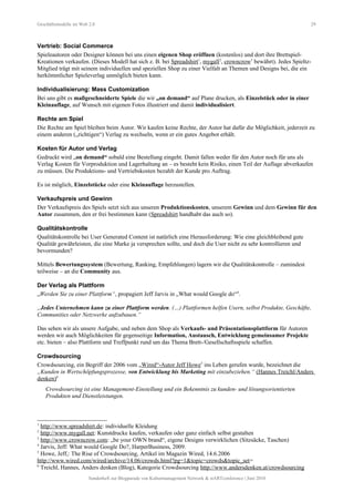 Geschäftsmodelle im Web 2.0 29
Vertrieb: Social Commerce
Spieleautoren oder Designer können bei uns einen eigenen Shop eröffnen (kostenlos) und dort ihre Brettspiel-
Kreationen verkaufen. (Dieses Modell hat sich z. B. bei Spreadshirt1
, mygall2
, crowncrow3
bewährt). Jedes Spieltz-
Mitglied trägt mit seinem individuellen und speziellen Shop zu einer Vielfalt an Themen und Designs bei, die ein
herkömmlicher Spieleverlag unmöglich bieten kann.
Individualisierung: Mass Customization
Bei uns gibt es maßgeschneiderte Spiele die wir „on demand“ auf Plane drucken, als Einzelstück oder in einer
Kleinauflage, auf Wunsch mit eigenen Fotos illustriert und damit individualisiert.
Rechte am Spiel
Die Rechte am Spiel bleiben beim Autor. Wir kaufen keine Rechte, der Autor hat dafür die Möglichkeit, jederzeit zu
einem anderen („richtigen“) Verlag zu wechseln, wenn er ein gutes Angebot erhält.
Kosten für Autor und Verlag
Gedruckt wird „on demand“ sobald eine Bestellung eingeht. Damit fallen weder für den Autor noch für uns als
Verlag Kosten für Vorproduktion und Lagerhaltung an – es besteht kein Risiko, einen Teil der Auflage abverkaufen
zu müssen. Die Produktions- und Vertriebskosten bezahlt der Kunde pro Auftrag.
Es ist möglich, Einzelstücke oder eine Kleinauflage herzustellen.
Verkaufspreis und Gewinn
Der Verkaufspreis des Spiels setzt sich aus unseren Produktionskosten, unserem Gewinn und dem Gewinn für den
Autor zusammen, den er frei bestimmen kann (Spreadshirt handhabt das auch so).
Qualitätskontrolle
Qualitätskontrolle bei User Generated Content ist natürlich eine Herausforderung: Wie eine gleichbleibend gute
Qualität gewährleisten, die eine Marke ja versprechen sollte, und doch die User nicht zu sehr kontrollieren und
bevormunden?
Mittels Bewertungssystem (Bewertung, Ranking, Empfehlungen) lagern wir die Qualitätskontrolle – zumindest
teilweise – an die Community aus.
Der Verlag als Plattform
„Werden Sie zu einer Plattform“, propagiert Jeff Jarvis in „What would Google do“4
.
„Jedes Unternehmen kann zu einer Plattform werden. (…) Plattformen helfen Usern, selbst Produkte, Geschäfte,
Communities oder Netzwerke aufzubauen.“
Das sehen wir als unsere Aufgabe, und neben dem Shop als Verkaufs- und Präsentationsplattform für Autoren
werden wir auch Möglichkeiten für gegenseitige Information, Austausch, Entwicklung gemeinsamer Projekte
etc. bieten – also Plattform und Treffpunkt rund um das Thema Brett-/Gesellschaftsspiele schaffen.
Crowdsourcing
Crowdsourcing, ein Begriff der 2006 vom „Wired“-Autor Jeff Howe5
ins Leben gerufen wurde, bezeichnet die
„Kunden in Wertschöpfungsprozesse, von Entwicklung bis Marketing mit einzubeziehen.“ (Hannes Treichl/Anders
denken)6
Crowdsourcing ist eine Management-Einstellung und ein Bekenntnis zu kunden- und lösungsorientierten
Produkten und Dienstleistungen.
1
http://www.spreadshirt.de: individuelle Kleidung
2
http://www.mygall.net: Kunstdrucke kaufen, verkaufen oder ganz einfach selbst gestalten
3
http://www.crowncrow.com: „be your OWN brand“, eigene Designs verwirklichen (Sitzsäcke, Taschen)
4
Jarvis, Jeff: What would Google Do?, HarperBusiness, 2009.
5
Howe, Jeff,: The Rise of Crowdsourcing, Artikel im Magazin Wired, 14.6.2006
http://www.wired.com/wired/archive/14.06/crowds.html?pg=1&topic=crowds&topic_set=
6
Treichl, Hannes, Anders denken (Blog), Kategorie Crowdsourcing http://www.andersdenken.at/crowdsourcing
Sonderheft zur Blogparade von Kulturmanagement Network & stARTconference | Juni 2010
 