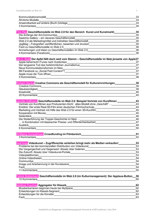 Geschäftsmodelle im Web 2.0 3
Kommunikationsmodell______________________________________________________________33
Ähnliche Modelle___________________________________________________________________33
Anwendbarkeit auf andere (Buch-)Verlage_______________________________________________33
3 Kommentare_____________________________________________________________________34
Tino Paul Geschäftsmodelle im Web 2.0 für den Bereich Kunst und Kunstmarkt_______________35
Die Anfänge der Art-Communitys______________________________________________________35
Saatchis Gallery – ein cleveres Geschäftsmodell__________________________________________35
Web 2.0 als Marketingmittel und indirektes Geschäftsmodell_________________________________35
JpgMag – Fotografien veröffentlichen, bewerten und drucken_________________________________35
Fazit zu Geschäftsmodelle im Web 2.0__________________________________________________36
Anmerkungen und Ideen zu Geschäftsmodellen im Web 2.0_________________________________36
4 Kommentare (Facebook)___________________________________________________________36
Jan C. Rode Der Apfel fällt doch weit vom Stamm – Geschäftsmodelle im Netz jenseits von Apple37
Apple beherrscht iTunes nach Gutdünken________________________________________________37
Der langsame Tod des herkömmlichen Journalismus_______________________________________37
Neue Kommunikationsformen im Netz___________________________________________________37
Mit Facebook zu „Social Paid Content“?_________________________________________________37
Apple muss die Tore öffnen___________________________________________________________37
5 Kommentare_____________________________________________________________________38
Norbert Hayduk Creative Commons als Geschäftsmodell für Kultureinrichtungen_______________39
Creative Commons_________________________________________________________________39
Glaubwürdigkeit____________________________________________________________________39
Kreativität_________________________________________________________________________40
20 Kommentare____________________________________________________________________40
Jennifer Hoffmann Geschäftsmodelle im Web 2.0: Beispiel Vertrieb von Kurzfilmen _____________43
Vertrieb von Kurzfilmen aus Produzenten-Sicht: altes Modell ohne „Geschäft“ …_________________43
Einblick: Der erste Real-3D-Film einer deutschen Filmhochschule_____________________________44
Marketing und Vertrieb mit Hilfe des Web 2.0 für einen 3D-Kurzfilm____________________________45
Kooperation mit Moviac______________________________________________________________45
Seitenblick________________________________________________________________________46
Die Weiterführung der Topper-Geschichte im Netz …_______________________________________46
… in Kombination mit klassischer Presse- und Öffentlichkeitsarbeit____________________________47
Ausblick__________________________________________________________________________49
6 Kommentare_____________________________________________________________________50
Wolfgang Gumpelmaier Crowdfunding im Filmbereich______________________________________51
3 Kommentare_____________________________________________________________________52
Axel Kopp Videokunst – Zugriffsrechte verleihen bringt mehr als Medien verkaufen!____________53
Probleme bei der kommerziellen Distribution von Videokunst_________________________________53
Die Vergangenheit und Gegenwart: Absatz über Galerien___________________________________53
Die Zukunft: Absatz über Videokunst-Portale_____________________________________________53
Videoplattformen___________________________________________________________________53
Online-Videotheken_________________________________________________________________54
Communitys_______________________________________________________________________54
Image und Anerkennung in der Kunstszene______________________________________________54
Fazit_____________________________________________________________________________54
11 Kommentare____________________________________________________________________55
Patrick Breitenbach Geschäftsmodelle im Web 2.0 (im Kulturmanagement): Der Applaus-Button___58
10 Kommentare____________________________________________________________________60
Matthias Puschnig Aggregator für Klassik________________________________________________62
Musikerkarrieren beginnen heute bei MySpace____________________________________________62
Entwicklungen im Klassik-Segment_____________________________________________________62
Entwicklungen für die Künstler_________________________________________________________63
Fazit_____________________________________________________________________________63
Sonderheft zur Blogparade von Kulturmanagement Network & stARTconference | Juni 2010
 