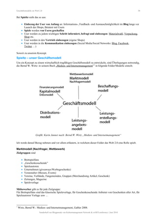 Geschäftsmodelle im Web 2.0 30
Bei Spieltz sieht das so aus:
• Einbezug der User von Anfang an: Informations-, Feedback- und Austauschmöglichkeit im Blog lange vor
Launch des Shops, Betatest mit Usern
• Spiele werden von Usern geschaffen
• User werden zu jedem wichtigen Schritt informiert, befragt und einbezogen: Materialwahl, Verpackung,
Shop etc.
• User werden in den Vertrieb einbezogen (eigene Shops)
• User werden in die Kommunikation einbezogen (Social Media/Social Networks: Blog, Facebook,
Twitter …)
Soweit zu unserem Konzept.
Spieltz – unser Geschäftsmodell
Um ein Konzept zu einem wirtschaftlich tragfähigen Geschäftsmodell zu entwickeln, sind Überlegungen notwendig,
die Bernd W. Wirtz: in seinem Buch „Medien- und Internetmanagement”7
in folgende Felder/Modelle einteilt.
Grafik: Karin Janner nach: Bernd W. Wirtz „Medien- und Internetmanagement“
Ich werde darauf Bezug nehmen und vor allem erläutern, in welchem dieser Felder das Web 2.0 eine Rolle spielt.
Marktmodell (Nachfrager, Wettbewerb)
Zielgruppen sind
• Brettspielfans
• „Geschenkesuchende”
• Spieleautoren
• Unternehmen (giveaways/Werbegeschenke)
• Veranstalter (Messen, Events)
• Vereine, Verbände, Fangemeinden, Gruppen (Merchandising Artikel, Geschenk)
• Zeitungen, Magazine
• Spieleverlage
Mitbewerber gibt es für jede Zielgruppe:
Für Brettspielfans sind das klassische Spieleverlage, für Geschenkesuchende Anbieter von Geschenken aller Art, für
Spieleautoren Verlage usw …
7
Wirtz, Bernd W.: Medien- und Internetmanagement, Gabler 2008.
Sonderheft zur Blogparade von Kulturmanagement Network & stARTconference | Juni 2010
 