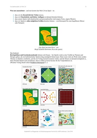 Geschäftsmodelle im Web 2.0 31
Was uns auszeichnet – und nun kommt das Web 2.0 ins Spiel – ist
• dass wir die Kreativität der Vielen nutzen,
• dass wir Einzelstücke und kleine Auflagen on demand drucken können,
• dass unsere Spiele individualisierbar und personalisierbar sind (eigene Fotos, eigene Muster),
• dass wir Spiele in allen möglichen Größen drucken können – vom Reisespiel bis zum begehbaren Messe-
oder Partypiel.
„Das Spiel mit dem Horn“ von
Birgit Schmidt-Hurtienne (be|es|ha spiele)
Das bedeutet:
Brettspielfans und Geschenkesuchende können sich freuen – bei Spieltz wird es eine Vielfalt an Themen und
Designs geben, die ein herkömmlicher Spieleverlag unmöglich bieten kann. Denn wenn viele am Werk sind, werden
Themen zu Spielen verarbeitet, auf die ein Verlag niemals kommen würde, und der Druck on demand ermöglicht es,
diese Nischen-Spiele auch anzubieten, denn es fallen ja keine Kosten für die Vorproduktion an.
(Welcher Verlag druckt schon Waldhorn-Brettspiele?) ;-)
Sonderheft zur Blogparade von Kulturmanagement Network & stARTconference | Juni 2010
 