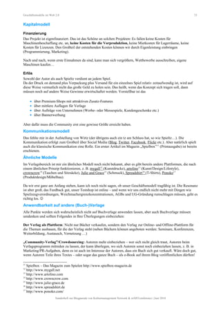 Geschäftsmodelle im Web 2.0 33
Kapitalmodell
Finanzierung
Das Projekt ist eigenfinanziert. Das ist das Schöne an solchen Projekten: Es fallen keine Kosten für
Maschinenbeschaffung etc. an, keine Kosten für die Vorproduktion, keine Mietkosten für Lagerräume, keine
Kosten für Lizenzen. Den Großteil der entstehenden Kosten können wir durch Eigenleistung einbringen
(Programmierung, Marketing).
Nach und nach, wenn erste Einnahmen da sind, kann man sich vergrößern, Wettbewerbe ausschreiben, eigene
Maschinen kaufen…
Erlös
Sowohl der Autor als auch Spieltz verdient an jedem Spiel.
Da der Druck on demand plus Verpackung plus Versand für ein einzelnes Spiel relativ zeitaufwendig ist, wird auf
diese Weise vermutlich nicht das große Geld zu holen sein. Das heißt, wenn das Konzept sich tragen soll, dann
müssen noch auf andere Weise Gewinne erwirtschaftet werden. Vorstellbar ist das
• über Premium-Shops mit attraktiven Zusatz-Features
• über mittlere Auflagen für Verlage
• über Aufträge von Unternehmen (Werbe- oder Messespiele, Kundengeschenke etc.)
• über Bannerwerbung
Aber dafür muss die Community erst eine gewisse Größe erreicht haben.
Kommunikationsmodell
Das fehlte mir in der Aufstellung von Wirtz (der übrigens auch ein tz am Schluss hat, so wie Spieltz…). Die
Kommunikation erfolgt zum Großteil über Social Media (Blog, Twitter, Facebook, Flickr etc.). Aber natürlich spielt
auch die klassische Kommunikation eine Rolle. Ein erster Artikel im Magazin „Spielbox”11
(Printausgabe) ist bereits
erschienen.
Ähnliche Modelle
Im Verlagsbereich ist mir ein ähnliches Modell noch nicht bekannt, aber es gibt bereits andere Plattformen, die nach
einem ähnlichen Prinzip funktionieren, z. B. mygall12
(Kunstdrucke), artolino13
(Kunst/Design/Lifestyle),
crowncrow14
(Taschen und Sitzsäcke), Julie and Grace15
(Schmuck), Spreadshirt16
(T-Shirts), Ponoko17
(Produktdesign/Möbelbau).
Da wir erst ganz am Anfang stehen, kann ich noch nicht sagen, ob unser Geschäftsmodell tragfähig ist. Die Resonanz
ist aber groß, das Feedback gut, unser Testshop ist online – und wenn wir uns endlich nicht mehr mit Dingen wie
Spielzeugverordnungen, Weichmachergrenzkonzentrationen, AGBs und UG-Gründung rumschlagen müssen, geht es
richtig los. 
Anwendbarkeit auf andere (Buch-)Verlage
Alle Punkte werden sich wahrscheinlich nicht auf Buchverlage anwenden lassen, aber auch Buchverlage müssen
umdenken und sollten Folgendes in Ihre Überlegungen einbeziehen:
Der Verlag als Plattform: Nicht nur Bücher verkaufen, sondern den Verlag zur Online- und Offline-Plattform für
die Themen ausbauen, für die der Verlag steht (neben Büchern können angeboten werden: Seminare, Konferenzen,
Weiterbildung, Austausch, Vernetzung …)
„Community-Verlag”/Crowdsourcing: Autoren mehr einbeziehen – wer sich nicht gleich traut, Autoren beim
Verlagsprogramm mitreden zu lassen, der kann überlegen, wo sich Autoren sonst noch einbeziehen lassen, z. B. in
Marketing/PR-Aufgaben, denn es ist auch im Interesse der Autoren, dass ein Buch sich gut verkauft. Wäre doch gut,
wenn Autoren Teile ihres Textes – oder sogar das ganze Buch – als e-Book auf ihrem Blog veröffentlichen dürften!
11
Spielbox – Das Magazin zum Spielen http://www.spielbox-magazin.de
12
http://www.mygall.net
13
http://www.artolino.com
14
http://www.crowncrow.com
15
http://www.julie-grace.de
16
http://www.spreadshirt.de
17
http://www.ponoko.com/
Sonderheft zur Blogparade von Kulturmanagement Network & stARTconference | Juni 2010
 