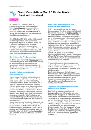 Geschäftsmodelle im Web 2.0 35
Geschäftsmodelle im Web 2.0 für den Bereich
Kunst und Kunstmarkt
Tino Paul
Im Zuge der stARTconference wurde in
Zusammenarbeit mit dem Kulturmanagement
Network eine Blogparade gestartet zum Thema
„Geschäftsmodelle im Web 2.0“. Unser Beitrag
schaut sich den Bereich Kunst und Kunstmarkt an.
Welche Geschäftsmodelle gibt es schon und welche
Ideen hätten durchaus Potenzial.
Obwohl der Begriff Web 2.0 seit fast 6 Jahren durch
das Internet geistert und damit schon fast ein
antiquarischer Begriff ist, suchen viele Inhaber von
Communitys und besonders die Verlage der
Generation 1.0 immer noch nach tragfähigen
Geschäftsmodellen. Die Aussicht, mit User Generated
Content Millionen zu verdienen war zu verlockend.
Auf vernünftige und durchdachte Geschäftsmodelle
wurde verzichtet, Hauptsache man ist dabei.
Die Anfänge der Art-Communitys
Im Bereich Kunst muss man hier rhizome.org nennen.
1996 ins Leben gerufen, diente die Plattform zunächst
als Ankündigungsportal und Mailingliste für
Ausstellungen sowie als Austauschmöglichkeit für
Künstler. Heute fungiert rhizome.org unter dem Dach
des New Yorker New Museum.
Saatchis Gallery – ein cleveres
Geschäftsmodell
Charles Saatchi, Werbeikone und Sammlermogul,
stellte vor Jahren eine Plattform mit engem Bezug zu
seiner eigenen Galerie ins Netz. Der Entdecker,
Förderer und einer der größten Profiteure der Brit-Art
Kunst (z. B. Damien Hirst) ermöglicht Künstlern
weltweit, sich auf seinem Portal zu präsentieren und
kostenlos Kunstwerke hochzuladen. Sogar der
provisionsfreie Verkauf der Werke über die Plattform
war und ist möglich. User konnten zudem ihre Werke
bewerten lassen. Saatchi nutzte diese Möglichkeit auf
seine eigene Art. „Volkes Wille“ produzierte ganz
automatisch hoffnungsvolle Nachwuchskünstler. Der
User als Kunstkritiker und Kurator. War das nicht der
Sinn des Web 2.0?
Saatchi nutzte seine Marktmacht und Bekanntheit, lud
die beliebtesten Künstler mit ihren Werken ein und
präsentierte diese auf der Kunstmesse Scope. Dort
konnte man dann die Werke kaufen. Da die Kunst ja
aus dem Hause Saatchi kam, musste diese ja gut sein.
Schließlich hatten sich die Werke eines Damien Hirst
ja in den letzten Jahren als Highflyer am Kunstmarkt
entwickelt.
Web 2.0 als Marketingmittel und
indirektes Geschäftsmodell
Web 2.0 bedeutet nicht nur, dass die User den
Content erzeugen. Das dürfte mittlerweile hinlänglich
bekannt sein. Museen wie das Städel in Frankfurt und
das NRW-Forum leben dies im deutschsprachigen
Raum vorbildlich vor. Man holt die Zielgruppe dort
ab, wo diese sich aufhält, bzw. kommuniziert über die
Kanäle, die heute wirklich genutzt werden. Will man
junges und bereits bestehendes Ausstellungspublikum
weiterhin erreichen und begeistern, kommt man an
Twitter, Facebook, Flickr, YouTube & Co. nicht mehr
vorbei. Begeistert eine Ausstellung, verbreitet sich
dies in Sekundenschnelle über alle erdenklichen
digitalen Kanäle.
Aufgabe von Museen ist es, die richtigen
Informationen bereitzustellen und die Community zu
pflegen. Die Verbreitung der Informationen (Inhalte
wie Daten, Videos, Bilder etc.), insofern interessant
aufbereitet, erfolgt fast von selbst.
Wichtig ist hier nicht nur die Ansprache und das
Auffinden der vermeintlichen Interessierten, sondern
auch das Identifizieren und Pflegen ihrer
Meinungsführer. Dies können z. B. bestimmte Blogs
oder Portale sein.
Das Ergebnis der genauen Beobachtung und
Kommunikation mit seiner Zielgruppe wird sich mit
Sicherheit auch auf die Erlöse dieser Einrichtungen
auswirken. Das können, banal gesagt, höhere
Umsätze im Museumsshop oder ein höherer
Abverkauf der Ausstellungskataloge sein und
natürlich mehr Besucher.
JpgMag – Fotografien veröffentlichen,
bewerten und drucken
Das Prinzip ist so genial wie einfach. Auf
jpgmag.com kann man sich anmelden und Fotos
hochladen. Ok, dazu gibt es im Netz weitere tausend
Möglichkeiten. Aber hier wird zu einem bestimmten
Thema jeweils nur ein Bild akzeptiert. Danach stimmt
die Foto-Community ab, und die Gewinner werden
im sogenannten JpgMag veröffentlicht. Abonnenten
erhalten das Magazin in digitaler Form oder können
es zum Sonderpreis über magcloud.com als
Printobjekt ordern. Vorteil ist der Verzicht auf hohe
Druckkosten im Vorfeld. Denn die Printausgabe bei
magcloud.com wird erst bei Bedarf (Order) gedruckt.
Zusätzliche Einnahmen erzielt das JpgMag über
Werbung.
Sonderheft zur Blogparade von Kulturmanagement Network & stARTconference | Juni 2010
 