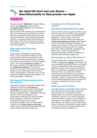 Geschäftsmodelle im Web 2.0 37
Der Apfel fällt doch weit vom Stamm –
Geschäftsmodelle im Netz jenseits von Apple
Jan C. Rode
Erstmals nimmt der Medienlotse mit diesem Beitrag
auch an einer Blogparade unter dem Thema
„Geschäftsmodelle im Web 2.0“ teil. Ausrichter ist
die stARTconference.
Apple und Steve Jobs scheinen zurzeit unantastbar zu
sein. Erst demonstrierten die Kalifornier mit iTunes,
dass auch im darbenden Musikmarkt noch Gewinne
erzielt werden können, jetzt verspricht das iPad den
Anbietern von digitalen Inhalten den Durchbruch zu
Paid Content. Still und leise entwickelt sich jedoch
eine Gegenbewegung, die mit Apples Kontrollwahn
nicht einverstanden ist.
Apple beherrscht iTunes nach
Gutdünken
Einige deutsche Verlagshäuser, beispielsweise
Gruner + Jahr, mussten bereits erfahren, dass die
Pressefreiheit bei Apple kein großer Wert ist. Bei
iTunes bestimmt nun einmal letztendlich „Hausherr“
Steve Jobs, was auf die Plattform darf. Beim Magazin
„Stern“ waren einige Fotostecken zu obszön, die
Satire-App von Pulitzer-Preisträger Mark Fiore galt
als „diffamierendes Material“. Erst nach einer
Intervention von „iGod“ Jobs wurde die App wieder
zugelassen, doch Apple kämpft weiter für seinen
Traum vom Disneyland: „Wir glauben, dass wir eine
moralische Verpflichtung haben, Pornographie vom
iPhone fernzuhalten“, schrieb Jobs.
Der langsame Tod des herkömmlichen
Journalismus
Auch wenn es Springer-Chef Mathias Döpfner nicht
wahrhaben will und er das iPad jüngst als
Heilsbringer für die im Netz immer noch darbende
Medienbranche glorifizierte: Der uns hinlänglich
bekannte Journalismus des 21. Jahrhunderts ist bereits
mausetot. Clevere Einzelkämpfer wie der
Sportjournalist und Blogger Jens Weinreich haben
bereits angefangen, sich online eine Fanschar
aufzubauen, die sogar bereit ist, für die
rechercheaufwendigen Artikel zur Sportpolitik zu
bezahlen, wie die Diskussionen in seinem Blog
zeigen. Derzeit ist jedoch überhaupt noch nicht sicher,
welcher Anbieter und welche Technik die
Entwicklung zu einer Art Mini-Paid Content
vorantreibt.
Neue Kommunikationsformen im Netz
Früher war Microsoft die Ausgeburt des Bösen in der
Netzwelt, heute sind es eher Google oder Facebook.
Die soziale Plattform mit mehr als 400 Millionen
Mitgliedern weltweit machte in letzter Zeit
Schlagzeilen mit ihren ambitionierten Plänen, die
gesamte Kommunikation im Internet umzukrempeln.
Ein Teil der Facebook-Strategie ist es dabei, auf
anderen Seiten präsent sein. Die User des Netzwerkes
sind beispielsweise daran gewöhnt, mit wenigen
Klicks ihre Vorlieben für Bands, Schauspieler oder
Bücher offen zu legen. Dies soll durch die
Implementierung eines „Gefällt mir“-Buttons nun
auch über andere Webseiten möglich sein.
Mit Facebook zu „Social Paid Content“?
Ein ganz ähnliches Ziel verfolgen Micropayment-
Anbieter wie Flattr oder Kachingle. Dort können User
einen monatlichen Betrag durch Klicks auf Webseiten
verteilen. Anschließend wird die Summe durch alle
Interaktionen geteilt, und so könnten auch kleinste
Blogs vom sogenannten „Long Tail“ profitieren. Für
Facebook wäre es ein leichtes, diese Technik
nachzubauen oder aufzukaufen und einen Großteil
seiner Gewinne künftig über Social Paid Content
einzufahren. Ähnlich wie eBay, könnte die Plattform
eine Art Bearbeitungsgebühr kassieren, ehe die User
im Laufe eines Monats ihren Einsatz im Netz
verteilen.
Apple muss die Tore öffnen
Und Apple? Auf den „Closed Shop“ iTunes und Guru
Steve Jobs könnten dann harte Zeiten zukommen.
Noch bestimmen sie, welche Inhalte über ihre
Plattform laufen, die zurzeit der einzige Garant für
Einnahmen im Internet zu sein scheint. Wenn aber
eine kritische Masse erreicht ist, die auf Modelle wie
Kachingle oder eine mögliche Facebook-Adaption
dieses Dienstes setzt, dürfte es eng für Apple werden.
Gerade in Zeiten des iPad bestehen also gute Chancen
für die Netz-Community, Geschäftsmodelle jenseits
von Apple und iTunes zu etablieren. 
Sonderheft zur Blogparade von Kulturmanagement Network & stARTconference | Juni 2010
 