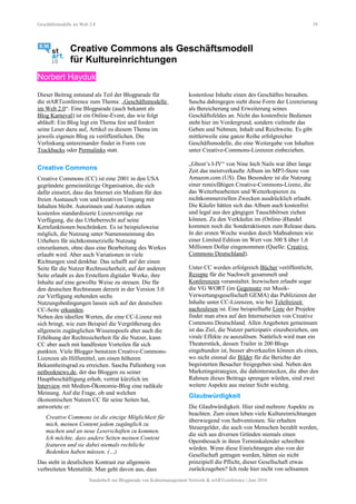Geschäftsmodelle im Web 2.0 39
Creative Commons als Geschäftsmodell
für Kultureinrichtungen
Norbert Hayduk
Dieser Beitrag entstand als Teil der Blogparade für
die stARTconference zum Thema: „Geschäftsmodelle
im Web 2.0“. Eine Blogparade (auch bekannt als
Blog Karneval) ist ein Online-Event, das wie folgt
abläuft: Ein Blog legt ein Thema fest und fordert
seine Leser dazu auf, Artikel zu diesem Thema im
jeweils eigenen Blog zu veröffentlichen. Die
Verlinkung untereinander findet in Form von
Trackbacks oder Permalinks statt.
Creative Commons
Creative Commons (CC) ist eine 2001 in den USA
gegründete gemeinnützige Organisation, die sich
dafür einsetzt, dass das Internet ein Medium für den
freien Austausch von und kreativen Umgang mit
Inhalten bleibt. Autorinnen und Autoren stehen
kostenlos standardisierte Lizenzverträge zur
Verfügung, die das Urheberrecht auf seine
Kernfunktionen beschränken. Es ist beispielsweise
möglich, die Nutzung unter Namensnennung des
Urhebers für nichtkommerzielle Nutzung
einzuräumen, ohne dass eine Bearbeitung des Werkes
erlaubt wird. Aber auch Variationen in viele
Richtungen sind denkbar. Das schafft auf der einen
Seite für die Nutzer Rechtssicherheit, auf der anderen
Seite erlaubt es den Erstellern digitaler Werke, ihre
Inhalte auf eine gewollte Weise zu streuen. Die für
den deutschen Rechtsraum derzeit in der Version 3.0
zur Verfügung stehenden sechs
Nutzungsbedingungen lassen sich auf der deutschen
CC-Seite erkunden.
Neben den ideellen Werten, die eine CC-Lizenz mit
sich bringt, wie zum Beispiel die Vergrößerung des
allgemein zugänglichen Wissenspools aber auch die
Erhöhung der Rechtssicherheit für die Nutzer, kann
CC aber auch mit handfesten Vorteilen für sich
punkten. Viele Blogger benutzen Creative-Commons-
Lizenzen als Hilfsmittel, um einen höheren
Bekannheitsgrad zu erreichen. Sascha Pallenberg von
netbooknews.de, der das Bloggen zu seiner
Hauptbeschäftigung erhob, vertrat kürzlich im
Interview mit Medien-Ökonomie-Blog eine radikale
Meinung. Auf die Frage, ob und welchen
ökonomischen Nutzen CC für seine Seiten hat,
antwortete er:
Creative Commons ist die einzige Möglichkeit für
mich, meinen Content jedem zugänglich zu
machen und an neue Leserschaften zu kommen.
Ich möchte, dass andere Seiten meinen Content
featuren und sie dabei niemals rechtliche
Bedenken haben müssen. (…)
Das steht in deutlichem Kontrast zur allgemein
verbreiteten Mentalität. Man geht davon aus, dass
kostenlose Inhalte einen des Geschäftes berauben.
Sascha dahingegen sieht diese Form der Lizenzierung
als Bereicherung und Erweiterung seines
Geschäftsfeldes an. Nicht das kostenfreie Bedienen
steht hier im Vordergrund, sondern vielmehr das
Geben und Nehmen, Inhalt und Reichweite. Es gibt
mittlerweile eine ganze Reihe erfolgreicher
Geschäftsmodelle, die eine Weitergabe von Inhalten
unter Creative-Commons-Lizenzen einbeziehen.
„Ghost’s I-IV“ von Nine Inch Nails war über lange
Zeit das meistverkaufte Album im MP3-Store von
Amazon.com (US). Das Besondere ist die Nutzung
einer remixfähigen Creative-Commons-Lizenz, die
das Weiterbearbeiten und Weiterkopieren zu
nichtkommerziellen Zwecken ausdrücklich erlaubt.
Die Käufer hätten sich das Album auch kostenfrei
und legal aus den gängigen Tauschbörsen ziehen
können. Zu den Verkäufen im (Online-)Handel
kommen noch die Sonderaktionen zum Release dazu.
In der ersten Woche wurden durch Maßnahmen wie
einer Limited Edition im Wert von 300 $ über 1,6
Millionen Dollar eingenommen (Quelle: Creative
Commons Deutschland).
Unter CC werden erfolgreich Bücher veröffentlicht,
Rezepte für die Nachwelt gesammelt und
Konferenzen veranstaltet. Inzwischen erlaubt sogar
die VG WORT (im Gegensatz zur Musik-
Verwertungsgesellschaft GEMA) das Publizieren der
Inhalte unter CC-Lizenzen, wie bei Telefreizeit
nachzulesen ist. Eine beispielhafte Liste der Projekte
findet man etwa auf den Internetseiten von Creative
Commons Deutschland. Allen Angeboten gemeinsam
ist das Ziel, die Nutzer partizipativ einzubeziehen, um
virale Effekte zu auszulösen. Natürlich wird man ein
Theaterstück, dessen Trailer in 200 Blogs
eingebunden ist, besser abverkaufen können als eines,
wo nicht einmal die Bilder für die Berichte der
begeisterten Besucher freigegeben sind. Neben den
Marketingstrategien, die dahinterstecken, die aber den
Rahmen dieses Beitrags sprengen würden, sind zwei
weitere Aspekte aus meiner Sicht wichtig.
Glaubwürdigkeit
Die Glaubwürdigkeit. Hier sind mehrere Aspekte zu
beachten. Zum einen leben viele Kultureinrichtungen
überwiegend von Subventionen. Sie erhalten
Steuergelder, die auch von Menschen bezahlt werden,
die sich aus diversen Gründen niemals einen
Opernbesuch in ihren Terminkalender schreiben
würden. Wenn diese Einrichtungen also von der
Gesellschaft getragen werden, hätten sie nicht
prinzipiell die Pflicht, dieser Gesellschaft etwas
zurückzugeben? Ich rede hier nicht von seltsamen
Sonderheft zur Blogparade von Kulturmanagement Network & stARTconference | Juni 2010
 