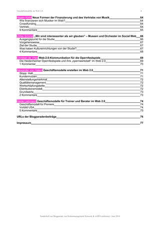 Geschäftsmodelle im Web 2.0 4
Hagen Kohn Neue Formen der Finanzierung und des Vertriebs von Musik_____________________64
Wie finanzieren sich Musiker im Web?__________________________________________________64
Crowdfunding______________________________________________________________________64
Vertrieb__________________________________________________________________________64
9 Kommentare_____________________________________________________________________65
Ulrike Schmid „Wir sind interessanter als wir glauben“ – Museen und Orchester im Social Web___66
Ausgangspunkt für die Studie_________________________________________________________66
Vorgehensweise___________________________________________________________________67
Ziel der Studie_____________________________________________________________________67
Was haben Kultureinrichtungen von der Studie?___________________________________________67
4 Kommentare_____________________________________________________________________68
Christian de Vries Web-2.0-Kommunikation für die Opernfestspiele___________________________69
Die Heidenheimer Opernfestspiele und ihre „opernwerkstatt“ im Web 2.0________________________69
1 Kommentar______________________________________________________________________70
Alexander von Halem Geschäftsmodelle erstellen im Web 2.0________________________________71
Stopp. Halt._______________________________________________________________________71
Kundennutzen_____________________________________________________________________71
Alleinstellungsmerkmal______________________________________________________________72
Qualitätsmanagement_______________________________________________________________72
Wertschöpfungskette________________________________________________________________72
Distributionsmodell__________________________________________________________________72
Grundwerte_______________________________________________________________________73
2 Kommentare_____________________________________________________________________73
Heide Liebmann Geschäftsmodelle für Trainer und Berater im Web 2.0________________________74
Geschäftsmodell für Pioniere__________________________________________________________74
Vorbild USA_______________________________________________________________________74
5 Kommentare_____________________________________________________________________75
URLs der Blogparadenbeiträge________________________________________________________76
Impressum_________________________________________________________________________77
Sonderheft zur Blogparade von Kulturmanagement Network & stARTconference | Juni 2010
 