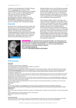 Geschäftsmodelle im Web 2.0 40
Versuchen, eine Opernpremiere als Public-Viewing-
Event zu inszenieren. Zum anderen sollten
Einrichtungen sich offensiv präsentieren. Unverblümt
sagen, wer und wie man ist, Meinungsäußerungen
nicht scheuen und Kritik erhobenen Hauptes
einfordern. Damit kann man nicht nur
Sympathiepunkte sammeln, sondern auch eine
Wissenskultur in derartigen Einrichtung aufbauen.
Wissen über die Wahrnehmung des Selbst in der
gerne als „feindliche Welt“ bezeichneten Realität.
Kreativität
Die Kreativität. Es wundert mich immer wieder, dass
Betriebe die sich selbst als Kreativschmieden sehen,
jegliche Inspiration zu unterdrücken versuchen.
Schnell wird mahnend das Unantastbare der
Schöpfung gepredigt. Aber haben nicht alle Künstler
irgendwelche Vorbilder? Brechts Werke wären ohne
das klassische, griechische Theater nie entstanden.
Wenn man also die Bearbeitung zulässt, ist es
durchaus denkbar, dies als eine Förderung anzusehen.
Vielleicht sogar mit einem Wettbewerb um die beste
Bearbeitung des eigenen Werkes? In jedem Fall löst
man aus, dass sich Menschen mit der verarbeiteten
Materie beschäftigen. Das schaffen unter Umständen
nicht einmal professionelle Werbeagenturen, die mit
einem erheblichen Etat ausgestattet sind.
Dieser Beitrag enthält vielleicht viele Fragen und
wenige Antworten. Mitgegeben wird jedoch in jedem
Fall eines: Die Fürsprache für mehr Mut im Umgang
mit sich selbst. Creative Commons ist sicherlich kein
alleiniges Rezept für die Geschäftsmodelle im
Web 2.0, aber die Chance, begeisterte Partizipienten
in einen Prozess einzubinden, in dem es nur Gewinner
geben kann. Neben vielen anderen Faktoren kann die
Bereitstellung von Werken unter freien Lizenzen die
Glaubwürdigkeit erhöhen und die Kreativität steigern.
Die Rechtssicherheit bei allen Beteiligten wird erhöht
und ein respektvoller Umgang miteinander gefördert.
Was denkst Du darüber? 
Norbert Hayduk, 38, studierte Erziehungswissenschaften und interessierte sich
schon sehr früh für Web-2.0-Anwendungen. Er organisiert die Socialbar Bremen
und berät NPO- und NGO-Organisationen zum Thema soziale Netzwerke.
Norbert Hayduk ist Künstler und lebt in Bremen.
Blog: http://www.hayduk.de
Facebook: http://www.facebook.com/nhayduk
20 Kommentare
Karin Janner
Hi Norbert,
vielen Dank für Deinen Beitrag zur Blogparade!
Was ich drüber denke: Ich sehe das ähnlich, aber ich glaube, das weißt Du 
Ich stelle auch alles unter cc-Lizenzen, was geht.
Angefangen hab ich, nach meinen Blogs, mit meiner Diplomarbeit, Thema Kultureinrichtungen + Web 2.0. Die hab ich kostenlos auf meinem
Blog http://kulturmarketingblog.de zum Download bereitgestellt, sie wurde inzwischen (seit Herbst 2008) fast 3.000 mal runtergeladen (ganz
schön viel für ein Nischenthema), fand in Form von Zitaten Eingang in zahlreiche Diplomarbeiten, Hausarbeiten, Blogs und e-Books und
verschaffte mir unzählige Links.
Die Alternative wäre gewesen, sie z. B. auf grin.de zum Verkauf anzubieten, dabei bekommt man als Autor nur 7% des Verkaufspreises und gibt
seine Rechte an den Verlag ab!! Ich hätte dann nicht mal Auszüge aus meiner eigenen Diplomarbeit auf mein Blog stellen dürfen – nicht sehr
attraktiv für mich als Verfasser, finde ich…
Diplomarbeiten werden bei grin.de um 50-70 Euro pro Stück verkauft, als Autor bekommt man also pro verkaufter Diplomarbeit zwischen 3,50
und 4,90 Euro. Kaufen tut sowas eh fast niemand, weil viel zu teuer, seine Rechte ist man damit los und man beraubt sich selbst der Möglichkeit,
sich über seine Leistung einen Namen zu machen…
Um sich in Fällen wie dem meiner Diplomarbeit für Variante A (kostenlos zum Download bereitstellen) zu entscheiden, muss man also kein
Helferlein-Syndrom haben ;-)
Liebe Grüße
Karin
PS: Ach ja, Dein Trackback ist nicht angekommen, Du hast aber auch nur auf das Datum verlinkt. Der vollständige Link lautet so:
http://www.startconference.org/2010/04/05/blogparade-sonderheft-kulturmanagement-network-startconference-geschaftsmodelle-im-web-20
Norbert Hayduk
Hallo Karin,
das ist, wie ich finde, die Richtige Einstellung. Das Angebot mit der Diplomarbeit ist sicherlich eine gute Visitenkarte, welche einige Türen öffnen
kann.
Ich habe eigentlich beide Trackbacks gepingt, versuche es aber nochmals.
Danke für Dein Kommentar  und liebe Grüße
Norbert
Christian Henner-Fehr
Ich bin mir nicht sicher, ob man Creative Commons als Geschäftsmodell bezeichnen kann, denn wenn meine Geschäftstätigkeit darin besteht,
meine Inhalte unter die Leute zu bringen und dabei auf Creative Commons zu setzen, dann habe ich am Ende keine Einnahmen.
Sonderheft zur Blogparade von Kulturmanagement Network & stARTconference | Juni 2010
 