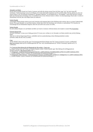 Geschäftsmodelle im Web 2.0 42
Alexander von Halem
Ich bin auch ein großer Freund von Creative Commons und stelle die meisten meiner Fotos bei flickr sogar “nur” mit einer reinen BY
(attribution / Namensnennung) Lizens zur Verfügung. Ich werde jedoch dafür manchmal auch für verrückt erklärt. Das hat, glaube ich, etwas mit
unserer Kultur zu tun. Die deutsche Einstellung zu “geistigem Eigentum” ist wohl ähnlich der zu “Privatsphäre”. Social Web und freie Lizenzen
haben das Potential diese Einstellung etwas zu erschüttern und zu einer offeneren Kultur zu führen. Im deutschsprachigen Raum (aber vor allem in
Deutschland) wird dies aber wohl länger dauern als anderswo.
Norbert Hayduk
@Alexander Offenere Kultur würde ich mir auch wünschen und insgesamt habe ich die Hoffnung nicht verloren, dass es zu einem Umbruch bald
kommt. Wenn gute Beispiele von sich Rede machen, würden dann nicht Alle hinschauen und versuchen es nachzuahmen? Wir brauchen nur
Einrichtungen die als Initialzünder fungieren, dann löst sich schon eine Lawine von selbst.
Norbert Hayduk
Ein sehr schönes Beispiel, wie sich Inhalte mit Hilfe von Creative Commons verbreiten können, hat Leander in seinem Blog beschrieben.
Christian Henner-Fehr
@Lorenz Poellmann: es muss ja am Anfang gar keine CC-Lizenz sein, wichtig ist, wie Alexander von Halem schreibt, dass sich die Haltung
ändert.
Aber das ist wohl ein langwieriger Prozess, schließlich sind wir ja jahrzehntelang in diese Richtung bearbeitet worden.
@Norbert: danke für den Link zu Leander…
Claas
Auf der SIGINT 2010 wurde die Idee einer Verwertungsgesellschaft für Musik unter NC Creative-Commons-Lizenzen veröffentlicht:
http://ow.ly/1SUtC Bisher gilt für Aufführungsrechte der Tanz- und Unterhaltungsmusik die “GEMA-Vermutung” (gestützt auf § 13c
UrhWarnG).
Von Tweets die Mein Beitrag für die Blogparade der #fb erwähnt -- Topsy.com
[...] Dieser Eintrag wurde auf Twitter von Norbert Hayduk erwähnt. Norbert Hayduk sagte: Mein Beitrag für die Blogparade der
@stARTconference: http://bit.ly/aVARYr #fb [...]
Von Blogparade + Sonderheft Kulturmanagement Network + stARTconference: Geschäftsmodelle im Web 2.0 | stART Conference 2010 |
[...] Norbert Hayduk: Creative Commons als Geschäftsmodell für Kultureinrichtungen [...]
Von Blogparade stARTconference + Kulturmanagement Network: Geschäftsmodelle im Web 2.0 - Verlängert bis 7.5. | stART Conference 2010 |
[...] Norbert Hayduk: Creative Commons als Geschäftsmodell für Kultureinrichtungen […]
Sonderheft zur Blogparade von Kulturmanagement Network & stARTconference | Juni 2010
 