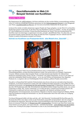 Geschäftsmodelle im Web 2.0 43
Geschäftsmodelle im Web 2.0:
Beispiel Vertrieb von Kurzfilmen
Jennifer Hoffmann
Die Organisatoren der stARTconference, die Kunst und Kultur mit den sozialen Medien zusammenbringen möchten,
riefen im Vorfeld der diesjährigen Konferenz gemeinsam mit dem Kulturmanagement Network zu einer Blogparade
zum Thema „Geschäftsmodelle im Web 2.0„ auf. Erst mal ein herzliches Dankeschön für die gute Idee!
In diesem Post möchte ich dafür anhand eines eigenen Projekts der Frage nachgehen, wie das Web 2.0 von Kurzfilm-
Produzenten genutzt werden kann, um für ihren Film eine Distribution in Kinos zu erhalten – ein Ziel, das geschätzte
95 % der Produktionen nie erreichen. Warum Kurzfilm-Distribution als Thema? Weil eine Kinodistribution für
Kurzfilme noch viel schwieriger zu organisieren ist als für „normale“, abendfüllende Filme. Vor allem aber, weil wir
mit unserem Projekt in dieser Hinsicht neue Wege mit Hilfe des Web 2.0 gegangen sind, die vielleicht auch für
Projekte in anderen Kultursparten anregend sein könnten.
Vertrieb von Kurzfilmen aus Produzenten-Sicht: altes Modell ohne „Geschäft“ …
Kurz zum Hintergrund: Neben diversen Produktionsfirmen sind es in Deutschland vor allem die
Filmausbildungsstätten, an denen Kurzfilme produziert werden. Die meisten davon als Übungen, Experimente,
Versuche. Oftmals entstehen dabei kompakte Werke von hoher künstlerischer Qualität. Die während ihrer
Studienzeit entstandenen (Kurz-)Filme sind die „Visitenkarte“ der jungen Filmemacher, mit der sie sich später auf
einem hart umkämpften Markt bewerben müssen – sei es, um eine Position als Kameramann-/frau, Regisseur,
Produzent etc. zu ergattern oder um Filmfördergelder für ihre nächsten, größeren Projekte einzuwerben.
Nun gibt es in Deutschland fünf staatliche Filmhochschulen plus diverse teils private und anderweitig finanzierte
Akademien. An all diesen Institutionen werden jedes Jahr unzählige Kurzfilme hergestellt, an der größten der fünf
staatlichen Hochschulen, der Hochschule für Film und Fernsehen „Konrad Wolf“ in Babelsberg, beispielsweise sind
dies über 200 Produktionen jedes Jahr. Da konkurrieren also jährlich mehrere hundert Kurzfilme darum, eine weitere
Verbreitung zu finden. Mit „weitere Verbreitung“ ist vor allem das Kino, eventuell noch Fernsehen gemeint. Die
Filmbranche ist traditionell und noch immer dem Netz gegenüber sehr skeptisch und beharrt auf den
althergebrachten Verwertungsmustern, die kostenloses Abspielen im Internet zumeist kategorisch ablehnen. Häufig
sehen die Produktionsverträge der Hochschulen vor, dass die Studierenden ihren Film nicht online zur Verfügung
stellen dürfen.
Vor diesem Hintergrund erklärt sich dann auch das „alte“ oder klassische Vertriebsmodell für Kurzfilme ganz fix:
Die besten Kurzfilme eines Jahres werden an den Hochschulen ausgewählt und deutschland- oder teils europaweit
bei Filmfestivals eingereicht. Wird einer der Filme in der Kurzfilmsektion eines Festivals angenommen, ist das
bereits ein immenser Erfolg (hier ein Beispiel eines HFF-Animationsfilms). Gewinnt er gar einen Preis, kommt das
einem Sechser im Lotto gleich, auch wenn einen das – zumindest hierzulande – nicht unbedingt reich oder berühmt
machen muss. Wichtig für die jungen Filmemacher ist, dass sie die Festivalbeteiligungen in ihrer Filmografie
Sonderheft zur Blogparade von Kulturmanagement Network & stARTconference | Juni 2010
 
