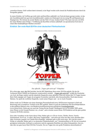 Geschäftsmodelle im Web 2.0 44
vermerken können. Geld verdient damit niemand, in der Regel werden nicht einmal die Produktionskosten durch die
Preisgelder gedeckt.
In einem Zeitalter, da Vorfilme gar nicht mehr und Kurzfilme außerhalb von Festivals kaum gezeigt werden, ist das
alte Geschäftsmodell also gar kein Geschäftsmodell, sondern ein Glücksspiel mit ein wenig PR und Reputation als
Hauptgewinn. Wie können da soziale Medien und das Web 2.0 neue Ansätze bieten? Wie kann man also mit Hilfe
der neuen Medien einen Erfolg (= Vorführung des Kurzfilms in Kinos außerhalb von spezialisierten Festivals) in
einem über hundertjährigen Medium erreichen?
Einblick: Der erste Real-3D-Film einer deutschen Filmhochschule
Das offizielle „Topper gibt nicht auf!“ Filmplakat
Wie schon eins, zwei, drei Mal berichtet, hat die HFF Babelsberg ihren ersten 3D-Film gedreht, für den die
Verfasserin dieses Artikels als Producerin verantwortlich zeichnet. „Topper gibt nicht auf!“ erzählt die Geschichte
von Axel, der Regie studiert und die männliche Hauptrolle seines aktuellen Films mit seinem Idol Til Topper besetzt.
Beim Dreh entpuppt sich Topper als arroganter Exzentriker und droht, alles hinzuschmeißen. Doch dann kommt
Marleen. Sie spielt die weibliche Hauptrolle, weckt seinen Ehrgeiz und – sie ist Axels Freundin.
Selten wurde ein 25-Minüter mit einem derartigen Personalaufwand (etwa 100 Personen insgesamt in Stab und
Besetzung) und so komplexer Technik an der HFF gedreht. Selten ist auch die Einbettung einer Kurzfilmproduktion
in den größeren Rahmen eines vom Bundeswirtschaftsministerium geförderten Forschungsprojekts
(www.prime3d.de). Selten gut war auch das Timing für das Projekt: Drehbeginn war im November 2009, genau
einen Monat vor der Europa-Premiere von „Avatar“, und so konnte unsere kleine 3D-Produktion auf der ganz großen
Cameron-3D-Welle mitreiten.
Eine echte Ausnahme ist das Genre dieses Films: Bisher gab es in 3D nur Action, Thriller, Horror, Family-
Entertainment, Sci-Fi etc. zu sehen, aber keine Tragikomödie – und schon gar nicht eine über einen alternden 80er-
Jahre Actionstar, gespielt von Claude-Oliver Rudolph. Außerdem gab es auch noch einen „Wir sind die ersten!“-
Erfolg zu verbuchen. Bisher gab es von deutschen Filmhochschulen „nur“ Animationsfilme in 3D, die mit wesentlich
geringerem technischen Aufwand zu realisieren sind als sogenannte Realfilme mit echten Schauspielern, Sets etc.,
oder aber nur ganz kurze Real-3D-Film-Versuche. Da war Topper die erste große Produktion deutschlandweit!
Sonderheft zur Blogparade von Kulturmanagement Network & stARTconference | Juni 2010
 
