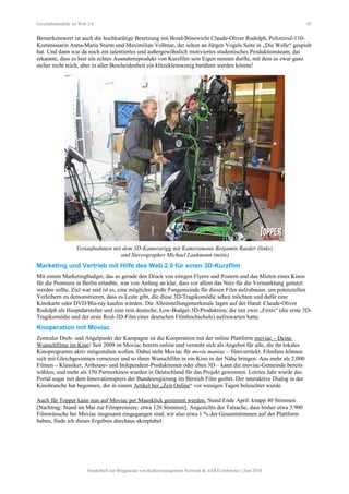 Geschäftsmodelle im Web 2.0 45
Bemerkenswert ist auch die hochkarätige Besetzung mit Bond-Bösewicht Claude-Oliver Rudolph, Polizeiruf-110-
Kommissarin Anna-Maria Sturm und Maximilian Vollmar, der schon an Jürgen Vogels Seite in „Die Welle“ gespielt
hat. Und dann war da noch ein talentiertes und außergewöhnlich motiviertes studentisches Produktionsteam, das
erkannte, dass es hier ein echtes Ausnahmeprodukt von Kurzfilm sein Eigen nennen durfte, mit dem es zwar ganz
sicher nicht reich, aber in aller Bescheidenheit ein klitzekleinwenig berühmt werden könnte!
Testaufnahmen mit dem 3D-Kamerarigg mit Kameramann Benjamin Raeder (links)
und Stereographer Michael Laakmann (mitte)
Marketing und Vertrieb mit Hilfe des Web 2.0 für einen 3D-Kurzfilm
Mit einem Marketingbudget, das so gerade den Druck von einigen Flyern und Postern und das Mieten eines Kinos
für die Premiere in Berlin erlaubte, war von Anfang an klar, dass vor allem das Netz für die Vermarktung genutzt
werden sollte. Ziel war und ist es, eine möglichst große Fangemeinde für diesen Film aufzubauen, um potenziellen
Verleihern zu demonstrieren, dass es Leute gibt, die diese 3D-Tragikomödie sehen möchten und dafür eine
Kinokarte oder DVD/Blu-ray kaufen würden. Die Alleinstellungsmerkmale lagen auf der Hand: Claude-Oliver
Rudolph als Hauptdarsteller und eine rein deutsche, Low-Budget-3D-Produktion, die mit zwei „Firsts“ (die erste 3D-
Tragikomödie und der erste Real-3D-Film einer deutschen Filmhochschule) aufzuwarten hatte.
Kooperation mit Moviac
Zentraler Dreh- und Angelpunkt der Kampagne ist die Kooperation mit der online Plattform moviac – Deine
Wunschfilme im Kino! Seit 2009 ist Moviac bereits online und versteht sich als Angebot für alle, die ihr lokales
Kinoprogramm aktiv mitgestalten wollen. Dabei steht Moviac für movie maniac – filmverrückt. Filmfans können
sich mit Gleichgesinnten vernetzen und so ihren Wunschfilm in ein Kino in der Nähe bringen. Aus mehr als 2.000
Filmen – Klassiker, Arthouse- und Independent-Produktionen oder eben 3D – kann die moviac-Gemeinde bereits
wählen, und mehr als 150 Partnerkinos wurden in Deutschland für das Projekt gewonnen. Letztes Jahr wurde das
Portal sogar mit dem Innovationspreis der Bundesregierung im Bereich Film geehrt. Der interaktive Dialog in der
Kinobranche hat begonnen, der in einem Artikel bei „Zeit Online“ vor wenigen Tagen beleuchtet wurde.
Auch für Topper kann nun auf Moviac per Mausklick gestimmt werden. Stand Ende April: knapp 40 Stimmen
[Nachtrag: Stand im Mai zur Filmpremiere: etwa 120 Stimmen]. Angesichts der Tatsache, dass bisher etwa 3.900
Filmwünsche bei Moviac insgesamt eingegangen sind, wir also etwa 1 % der Gesamtstimmen auf der Plattform
haben, finde ich dieses Ergebnis durchaus akzeptabel.
Sonderheft zur Blogparade von Kulturmanagement Network & stARTconference | Juni 2010
 
