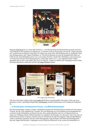 Geschäftsmodelle im Web 2.0 47
Regisseur Félix Koch hat vor seinem HFF-Studium u. a. das Merchandising für Bernd das Brot gemacht und somit
viel Erfahrung in der Gestaltung von Plakaten etc. So stammen nicht nur das gesamte Artwork für „Topper gibt nicht
auf!“ sondern auch die früheren Actionfilme Til Toppers aus seiner Feder. Das Drehbuch sieht am Anfang des Films
eine Montagesequenz alter Topper-Filmplakate vor. Sowohl der Regisseur als auch der Hauptdarsteller haben ein
Faible für alte Actionfilmplakate und so war es ein Leichtes für Félix, Claude-Oliver Rudolph zu einer Fotosession
vor Greenscreen für diese Intro-Montagesequenz zu überreden. Daraus ist u. a. das „Operation Kobra“-Plakat
entstanden, das wir alle so gut fanden, dass wir es im Zuge der „Topper ist wirklich echt“-Kampagne drucken ließen.
Mit diesen Materialien wurde dann auch die Til Topper Website bestückt.
www.topper3.de Screenshot
Alle diese Aktivitäten werden auf der www.topper3.de Website zusammengeführt. Hier gibt es Links zum zuvor
genannten Content, regelmäßige Blogeinträge, Gewinnspiele, aktuelle Informationen zum Fortgang der Produktion
etc.
… in Kombination mit klassischer Presse- und Öffentlichkeitsarbeit
Drei Pressemitteilungen wurden zu Topper veröffentlicht und über den Hochschul-Presseverteiler und einen eigenen
Verteiler, den das Team aufgebaut hat, versendet. Die erste Mitteilung war eine Einladung zum Pressegespräch am
vorletzten Tag der Dreharbeiten mit Besuch des Sets. Dort standen Darsteller und Crew zur Beantwortung von
Fragen zur Verfügung und die 3D-Kameratechnik war aufgebaut. Die Resonanz war sehr positiv und es war etwa ein
Dutzend Pressevertreter erschienen, darunter auch ein Journalist für die ddp-Presseagentur. Dank der ddp-Meldung
wurde in sämtlichen regionalen und auch vielen überregionalen Tageszeitungen und Online-Nachrichtenportalen
über den Topper-Dreh berichtet. Ursprünglich war die Wahl des Drehtermins in der zweiten Novemberhälfte vor
Sonderheft zur Blogparade von Kulturmanagement Network & stARTconference | Juni 2010
 