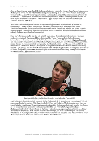 Geschäftsmodelle im Web 2.0 48
allem der Raumbelegung des großen HFF-Studios geschuldet, wo wir den fast einzigen freien Termin bekamen. Aus
Marketingsicht erwies sich dieser Zeitpunkt aber als perfektes Timing, da er – wie bereits erwähnt – nur wenige
Wochen vor der „Avatar“-Premiere lag und sämtliche Medien zu dem Zeitpunkt besonders sensibilisiert waren für
das Thema 3D. Dies muss man ehrlicherweise einräumen angesichts der wirklich überwältigenden Resonanz, die
unser Projekt in den alten Medien fand – schließlich ist Topper auch nur einer von Hunderten studentischer
Kurzfilme des Jahres 2009/2010.
Trotz dieser Einschränkung haben wir aber auch vieles richtig gemacht bei der Pressearbeit: Wir haben ein
professionelles Presskit mit allen Informationen und Bildern zusammengestellt, haben viel Arbeit in den
Verteileraufbau gesteckt, hatten einen Standfotografen dabei, der die Dreharbeiten begleitet hat, sodass wir gutes
Fotomaterial vom Film und den Filmarbeiten anzubieten hatten, wir haben die Alleinstellungsmerkmale schlüssig
und auch für Laien nachvollziehbar kommuniziert.
Nicht unerwähnt lassen möchte ich, dass wir natürlich nicht nur die Holzmedien mit Informationen versorgten,
sondern bevorzugt auch Websites und Blogs, die sich auf das Thema Film spezialisiert haben. Besonders
hervorzuheben ist die mittlerweile freundschaftliche Partnerschaft mit Gerold Marks von der Digitalen Leinwand,
dem mit Abstand wichtigsten Blog zum Thema Kino, Digitalisierung des Kinos und 3D in Deutschland. Gerold hat
uns den Kontakt zu Moviac vermittelt, hat regelmäßig über Topper berichtet – und das auch noch ausführlich und
ohne sachliche Fehler in den Artikeln (im Gegensatz zu einigen haarsträubenden Fehlern in der Berichterstattung
mancher Tageszeitung). Mit über 350.000 Besuchern im ersten Jahr des Blog-Bestehens ist die digitale Leinwand der
wichtigste Multiplikator für uns. Dort wurden übrigens anlässlich des ersten Geburtstags der Digitalen Leinwand
auch Karten für die Topper-Premiere verlost!
Regisseur Félix Koch im Werkstatt-Gespräch beim Sehsüchte Festival 2010
Auch in Sachen Öffentlichkeitsarbeit waren wir rührig: Zur Berlinale 2010 gab es in einer 50er-Auflage DVDs mit
einem ersten Trailer (in anaglyph 3D), „Operation Kobra“-Flyer und Postkarten. Mindestens einer vom Team war
sowohl bei allen einschlägigen 3D-Veranstaltungen, die während der Berlinale stattfanden, als auch bei Empfängen,
die von unseren Partnern veranstaltet wurden, anwesend und hat dort Netzwerkarbeit geleistet und das
Marketingmaterial verteilt. Schon während der Berlinale wurden Kontakte zu potenziellen Verleihern gesucht, der
Presseverteiler erweitert etc. Auch bei allen anderen Veranstaltungen, die in der Hauptstadtregion seit Oktober
letzten Jahres zu 3D stattgefunden haben, war immer mindestens einer von uns dabei. Dank der Kombination dieser
Maßnahmen ist unsere Produktion mittlerweile in der Branche recht bekannt.
Sonderheft zur Blogparade von Kulturmanagement Network & stARTconference | Juni 2010
 