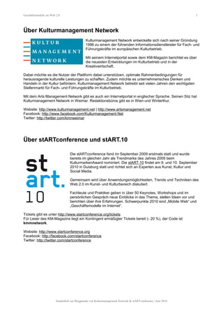 Geschäftsmodelle im Web 2.0 5
Über Kulturmanagement Network
Kulturmanagement Network entwickelte sich nach seiner Gründung
1996 zu einem der führenden Informationsdienstleister für Fach- und
Führungskräfte im europäischen Kulturbetrieb.
Mit seinem Internetportal sowie dem KM-Magazin berichtet es über
die neuesten Entwicklungen im Kulturbetrieb und in der
Kreativwirtschaft.
Dabei möchte es die Nutzer der Plattform dabei unterstützen, optimale Rahmenbedingungen für
herausragende kulturelle Leistungen zu schaffen. Zudem möchte es unternehmerisches Denken und
Handeln in der Kultur befördern. Kulturmanagement Network betreibt seit vielen Jahren den wichtigsten
Stellenmarkt für Fach- und Führungskräfte im Kulturbetrieb.
Mit dem Arts Management Network gibt es auch ein Internetportal in englischer Sprache. Seinen Sitz hat
Kulturmanagement Network in Weimar. Redaktionsbüros gibt es in Wien und Winterthur.
Website: http://www.kulturmanagement.net | http://www.artsmanagement.net
Facebook: http://www.facebook.com/Kulturmanagement.Net
Twitter: http://twitter.com/kmnweimar
Über stARTconference und stART.10
Die stARTconference fand im September 2009 erstmals statt und wurde
bereits im gleichen Jahr als Trendmarke des Jahres 2009 beim
KulturmarkenAward nominiert. Die stART.10 findet am 9. und 10. September
2010 in Duisburg statt und richtet sich an Experten aus Kunst, Kultur und
Social Media.
Gemeinsam wird über Anwendungsmöglichkeiten, Trends und Techniken des
Web 2.0 im Kunst- und Kulturbereich diskutiert.
Fachleute und Praktiker geben in über 50 Keynotes, Workshops und im
persönlichen Gespräch neue Einblicke in das Thema, stellen Ideen vor und
berichten über ihre Erfahrungen. Schwerpunkte 2010 sind „Mobile Web“ und
„Geschäftsmodelle im Internet“.
Tickets gibt es unter http://www.startconference.org/tickets
Für Leser des KM-Magazins liegt ein Kontingent ermäßigter Tickets bereit (- 20 %), der Code ist
kmmnetwork.
Website: http://www.startconference.org
Facebook: http://facebook.com/startconference
Twitter: http://twitter.com/startconference
Sonderheft zur Blogparade von Kulturmanagement Network & stARTconference | Juni 2010
 