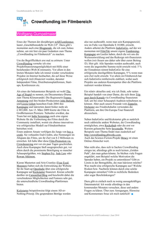 Geschäftsmodelle im Web 2.0 51
Crowdfunding im Filmbereich
Wolfgang Gumpelmaier
Eines der Themen der diesjährigen stARTconference
lautet „Geschäftsmodelle im Web 2.0“. Dazu gibt’s
momentan auch eine Blogparade, die ich zum Anlass
nehme, um mir hier ein paar Gedanken zum Thema
„Crowdfunding im Filmbereich” zu machen.
Um die Begrifflichkeit erst mal zu erörtern: Unter
Crowdfunding verstehe ich eine
Projektfinanzierungsmöglichkeit mit Hilfe einer
bestehenden (Web-)Community. Vor allem in den
letzten Monaten habe ich immer wieder verschiedene
Projekte im Internet beobachtet, die auf diese Weise
erfolgreich (teil-)finanziert wurden, darunter
Independent Filme, Distributionsplattformen, Start-
ups, Konferenzen etc.
Als eines der bekanntesten Beispiele sei wohl The
Age of Stupid zu nennen, ein Documentary-Drama
zum Thema Klimawandel. Die Regisseurin Franny
Armstrong und ihre beiden Produzenten John Battsek
und Lizzie Gillett launchten Ende 2004 ihre
Kampagne und lukrierten damit bisher mehr als
£ 885,000. Am 15. März 2009 feierte der Film in
Großbritannien Premiere. Nebenbei erwähnt, das
Team hat mit Indie Screenings auch eine eigene
Website für die Verbreitung des Films durch die
Community installiert, womit ein ebenso innovatives
wie erfolgreiches Modell zur Filmdistribution
betrieben wird.
Einen anderen Ansatz verfolgen die Jungs von buy a
credit. Sie verkaufen End-Credits, also Nennungen im
Abspann des Films, um ihr Ziel von $ 2 Millionen zu
erreichen. Ich habe über diese Film-Promotion via
Crowdsourcing erst vor ein paar Tagen geschrieben.
Auch diese Kampagne läuft ausgesprochen gut, vor
allem durch die prominente Beteiligung so mancher
Schauspielgrößen, wie Stephen Fry, Jude Law oder
Rowan Atkinson.
Kieran Masterton und Arin Crumley (Four Eyed
Monsters) haben sich die Entwicklung der Website
für ihr Start-up OpenIndie über eine erfolgreiche
Kampagne auf Kickstarter finanziert. Kieran schreibt
darüber im Carsonified Blog und beschreibt dabei die
verschiedenen Möglichkeiten und Features sehr gut,
die unterschiedliche Crowdfunding-Plattformen
bieten.
Kickstarter beispielsweise folgt einem All-or-
Nothing-Prinzip. Die gespendeten Beträge werden
also nur ausbezahlt, wenn man sein Kampagnenziel,
wie im Falle von OpenIndie $ 10.000, erreicht.
Anders arbeitet die Plattform IndieGoGo, auf der wir
momentan mit FilmTiki unsere eigene Fundraising-
Kampagne am Laufen haben, durch die wir uns die
Weiterentwicklung und das Redesign mit-finanzieren
wollen (wir freuen uns daher sehr über euren Beitrag
). Hier gilt: Alle Spenden werden ausbezahlt, auch
wenn die angestrebte Summe nicht erreicht wird. 5 %
der Einnahmen nimmt IndieGoGo für eine
erfolgreiche durchgeführte Kampagne, 9 % wenn man
sein Ziel nicht erreicht. Vor allem im Filmbereich hat
sich IndieGoGo mittlerweile etabliert, wobei auch
Projekte aus anderen Kunstsparten über die Plattform
realisiert werden können.
Ein relativ aktuelles und, wie ich finde, sehr nettes
Beispiel handelt von einer Dame, die sich ihren Trip
quer durch Kanada via Crowdfunding finanzieren
ließ, um bei einer Schauspiel-Audition teilnehmen zu
können. Aber auch unsere Freunde vom Zeppelin
Orchester aus Friedrichshafen verwenden die
Plattform, um ihre Ost-Europa-Tour finanziell
abzusichern.
Neben IndieGoGo und Kickstarter gibt es natürlich
noch zahlreiche andere Websites, die Crowdfunding
ermöglichen, etwa Rockethub oder die erst vor
Kurzem gelaunchte Seite InvestedIn. Weitere
Beispiele zum Thema findet man zusätzlich auf
http://crowdfunding.pbworks.com.
Auch das Science-Fiction-Projekt Biracy ist einen
Online-Abstecher wert.
Man sieht also, dass sich in Sachen Crowdfunding
einiges tut, allerdings gibt es noch keinen „Golden
Path”, den man gehen könnte. So bleiben viele Fragen
ungeklärt, zum Beispiel welche Motivation die
Spender haben, ein Projekt zu unterstützen? Gibt es
Limits in der Betragshöhe, die man lukrieren möchte?
Was macht eine erfolgreiche Kampagne aus? Welche
Risiken bzw. Nachteile können durch eine solche
Kampagne entstehen? Gibt es rechtliche Bedenken
oder sogar Beschränkungen?
Dazu gibt es einfach noch zu wenig aussagekräftiges
Datenmaterial. Ich werde allerdings in den
kommenden Monaten versuchen, diese und andere
Fragen zu klären. Über eure Anregungen, Hinweise
und Kommentare freue ich mich natürlich! 
Sonderheft zur Blogparade von Kulturmanagement Network & stARTconference | Juni 2010
 