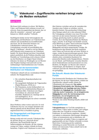 Geschäftsmodelle im Web 2.0 53
Videokunst – Zugriffsrechte verleihen bringt mehr
als Medien verkaufen!
Axel Kopp
Mit Kunst Geld verdienen ist schwer. Mit Medien-,
Video- und Filmkunst Geld verdienen ist noch viel
schwerer. Kann da ausgerechnet das Internet, das vor
allem für „kostenlos“, „umsonst“ und „gratis“
bekannt ist, Abhilfe schaffen? Vielleicht.
Nachfolgend möchte ich die Schwierigkeiten der
Vermarktung und Distribution von Videokunst kurz
erläutern und anschließend ein Geschäftsmodell
skizzieren, das die finanzielle Situation von
Videokünstlern verbessern könnte. Zur
Vereinfachung verwende ich ausschließlich den
Begriff „Videokunst“, obwohl es sich bei Medien-
und Filmkunst nicht zwangsweise um Videokunst
handelt. Für diesen Beitrag sind diese Unterschiede
jedoch unerheblich, da die Probleme dieselben sind.
Ebenfalls zur Vereinfachung wird in diesem Artikel
nur die Distribution von Single-Chanel-Arbeiten
diskutiert, bei denen zur Wiedergabe nur ein Monitor
oder Projektor benötigt wird (und nicht wie bei
mehrkanaligen Videoinstallationen eine Vielzahl).
Probleme bei der kommerziellen
Distribution von Videokunst
Videokunst verkauft sich aus verschiedenen Gründen
schlecht. Die Hauptprobleme sind:
• Die verlustfreie Reproduzierbarkeit der
Videokunst
• Die mangelhafte Haltbarkeit der Trägermedien
(Digital Betacams, DVDs etc.)
• Die Präsentation, da die Zeitbasiertheit von
Bild und Ton in herkömmlichen Räumen zu
Problemen führt, Videokunst eine längere
Verweildauer als „klassische Kunst“
(Gemälde, Skulpturen etc.) benötigt und sie
sich nachträglich (z. B. in
Ausstellungskatalogen) nur schwer vermitteln
lässt.
Diese Probleme ziehen weitere nach sich. So wird
Videokunst etwa nur von wenigen Sammlern und
Museen gekauft und die Bereitschaft, dafür einen
angemessenen Preis zu bezahlen ist gering.
Die Vergangenheit und Gegenwart:
Absatz über Galerien
Bislang wurde und wird versucht, Videokunst über
die gleichen Wege wie „klassische Kunst“
abzusetzen. Der Grund hierfür liegt im
Selbstverständnis der Künstler, die ihre Arbeiten
weniger als Videos, sondern vielmehr als Kunst
betrachten. Folglich wird Videokunst in erster Linie
über Galerien vertrieben und um ihr zumindest den
Anschein eines Unikats zu verleihen, wird sie
künstlich limitiert. Den gewünschten Erfolg bringt
diese Strategie jedoch nur in den seltensten Fällen.
Die Verknappung verhindert zwar einen Preisverfall
und wird von den meisten Sammlern und Museen
verlangt, gleichzeitig macht sie jedoch auch die
Vorteile, die in der Reproduzierbarkeit des Mediums
liegen, zunichte. In der Regel wird deshalb versucht,
einen Mittelweg zu gehen. Durch technische Eingriffe
(z. B. Wasserzeichen, Verschlechterung der
Bildqualität) und durch entsprechende Verträge, die
beispielsweise dem Künstler das Recht einräumen
seine Videos auf Festivals oder auf seiner Website zu
zeigen, werden Kompromisslösungen gesucht. Diese
schwächen jedoch die Exklusivität und damit den
ohnehin schon verminderten Kaufanreiz bei
potenziellen Käufern (siehe Hauptprobleme). Ähnlich
wie die Musik- und Filmbranche versuchen Künstler
durch Sondereditionen und Zusatzmaterial wie etwa
Booklets, die Beigabe von Skizzen oder exklusive
Verpackungen, den Kaufanreiz zu steigern, doch
verbessert auch dies die Absatzchancen ihrer Kunst
nur geringfügig.
Die Zukunft: Absatz über Videokunst-
Portale
Eine kommerzielle Distribution der Videokunst über
das Internet, bei der kein Trägermedium, sondern nur
Zugriffsrechte verkauft werden, könnte für
Videokünstler die Lösung sein. Ein solches
Videokunst-Portal müsste eine Mischung aus einer
Videoplattform wie YouTube und einer Online-
Videothek wie Videoload sein. Zusätzlich wäre
wohl eine starke Community, wie sie beispielsweise
Wikipedia hat, sowie die Anerkennung in der
Kunstszene, wie sie beispielsweise der
Fernsehsender Arte genießt, nötig.
Warum es eine solche Mischung braucht, erklärt sich
wie folgt:
Videoplattformen
Videoplattformen wie YouTube ermöglichen es
jedem Nutzer, Videos online zu stellen, und verfügen
zudem über eine Vielzahl an weiteren Mitmach-
Funktionen. So wird Nutzern angeboten, „Kanäle“
von anderen zu abonnieren, Bewertungen abzugeben,
Videos zu kommentieren und zu diskutieren, mit
Videoantworten auf andere Videos zu reagieren und
gegebenenfalls mit dem Urheber in Kontakt zu treten.
Durch diese Vernetzung und die zusätzliche
Anbindung an soziale Netzwerke wie Facebook
können sich interessante Videos schnell/viral in der
Community verbreiten.
Sonderheft zur Blogparade von Kulturmanagement Network & stARTconference | Juni 2010
 