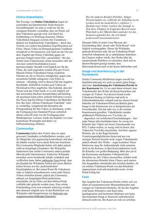 Geschäftsmodelle im Web 2.0 54
Online-Videotheken
Die Vorzüge von Online-Videotheken liegen im
(zumindest aus künstlerischer Sicht) besseren
Geschäftsmodell. So wäre es wohl nur für die
wenigsten Künstler vorstellbar, dass ein Portal, auf
dem Videokunst gezeigt wird, sich durch die
Einblendung von Werbung finanziert. Online-
Videotheken hingegen erzielen ihre Einnahmen –
ähnlich wie herkömmliche Videotheken – durch den
Verleih von zeitlich beschränkten Zugriffsrechten auf
Filme. Dieses Video-on-Demand genannte Verfahren
ermöglicht es Privatnutzern, sich rund um die Uhr aus
dem Angebot der Online-Videothek gegen ein
gewisses Entgelt einen Film „auszuleihen“, ihn also
mittels eines Videostreams online anzusehen oder ihn
mit einer zeitlich beschränkten Lizenz
herunterzuladen. Bezahlt wird folglich nur für die
Filme, die auch angesehen werden (Pay-per-View).
Manche Online-Videotheken bieten zusätzlich
Flatrates an, die es Nutzern ermöglichen, gegen eine
monatliche Gebühr unbegrenzt viele Filme zu
schauen – allerdings wird in diesem Fall das Angebot
beschränkt. Schließlich werden auch Videos als
Download-to-Own angeboten. Das bedeutet, dass der
Nutzer sich das Video kauft, er es sich folglich auf
den heimischen Rechner herunterladen und beliebig
oft anschauen kann (ohne zeitliche befristete Lizenz).
Die Preise legt bei Online-Videotheken der Betreiber
fest. Bei einer „Online-Videokunst-Videothek“ wäre
es vernünftig, weitgehend den Künstlern die
Preisgestaltung für ihre Videos zu überlassen, wobei
die Festlegung eines Standard-Preises sicherlich
ebenso sinnvoll wäre wie die Festlegung eines
Mindestpreises. Letztere würde die Künstler vor einer
kostenlosen Weitergabe und damit vor
Selbstausbeutung schützen.
Communitys
Communitys haben den Vorteil, dass sie unter
gewissen Umständen zu Selbstläufern werden, weil
die Mitglieder sich gegenseitig kontrollieren und über
die Inhalte wachen sowie deren Relevanz beurteilen.
Die Community-Mitglieder halten sich dabei jedoch
strikt an festgelegte Grundsätze. Bei Wikipedia
funktioniert eine solche Community nahezu perfekt.
Obwohl jeder Internetnutzer Artikel bei Wikipedia
einstellen sowie bestehende Inhalte verändern und
verfälschen kann, haben zahlreiche Tests belegt, dass
die Qualität der Wikipedia-Artikel auf einem ähnlich
hohen Niveau wie bei „herkömmlichen“
Enzyklopädien ist. Bei einem Portal für Videokunst
wäre es folglich wünschenswert, wenn jeder Nutzer
Videos einstellen könnte, jedoch die Community
anhand von festgelegten Relevanzkriterien
entscheidet, ob ein Video auf dem Online-Portal
verbleibt oder gelöscht werden muss. Eine solche
Entscheidung wird zwar mitunter schwierig werden,
aber dennoch möglich sein. In den Richtlinien von
Wikipedia steht beispielsweise zur Relevanz von
zeitgenössischen bildenden Künstlern:
Wie bei anderen Berufen (Politiker, Sänger,
Wissenschaftler etc.) zählt für die Aufnahme in ein
Lexikon nicht die tatsächliche („objektive“)
Qualität einer Arbeit, sondern das Ausmaß, in
dem diese Tätigkeit im fraglichen Bereich einen
Widerhall in der Öffentlichkeit und/oder bei den
Instanzen gefunden hat, die sich damit
professionell auseinandersetzen.
Darunter fallen in erster Linie Museen; die
Entscheidung über „Kunst oder Nicht-Kunst“ wird
folglich weitergegeben. Dieses für Wikipedia
geltende Kriterium wäre für ein Videokunst-Portal
sicherlich suboptimal, da es unbekannten Künstlern
die Chancen rauben würde, ihre Werke über die
entsprechende Plattform zu vertreiben, doch soll an
diesem Beispiel gezeigt werden, dass
Relevanzkriterien auch in der Kunst definierbar sind.
Image und Anerkennung in der
Kunstszene
Solche Community-Richtlinien tragen sowohl zur
Qualitätssicherung wie auch zu einem guten Image
und einer Anerkennung des Videokunst-Portals in
der Kunstszene bei. Es sei auch daran erinnert, dass
Videokünstler ihre Werke als Kunst betrachten und
weniger als Videos! Aus diesem Grund wurde
Videokunst bislang in Galerien und nicht in
Elektrohandelsketten verkauft und aus diesem Grund
bräuchte ein Videokunst-Portal ein ähnlich gutes
Image in der Kunstszene wie es beispielsweise der
Fernsehsender Arte hat oder wie es die meisten
Kunstmuseen genießen. Videokünstler meiden
größtenteils Plattformen wie YouTube, da
– abgesehen von rechtlichen Einschränkungen – hier
jeder Nutzer alles hochladen kann. So wenig wie
Künstler ihre Videos auf einem Fernsehsender wie
RTL 2 sehen wollen, so wenig sind sie bereit, ihre
Videos bei YouTube einzustellen. Auf ihrer eigenen
Website, die in der Regel keinerlei
Vernetzungsmöglichkeiten bietet und nur von
wenigen Nutzern besucht wird, zeigen Videokünstler
jedoch oftmals ihre Werke – sogar kostenlos! Diese
Denkweise mag für Außenstehende elitär anmuten,
doch ist der Kontext, in dem Kunst präsentiert wird,
für Künstler von großer Bedeutung. Böte also ein in
der Kunstszene anerkanntes Videoportal den
Künstlern an, ihre Videos einzustellen, würden wohl
die allermeisten Künstler diese Chance auch nutzen.
Der Imagefaktor entscheidet also letztlich darüber, ob
ein solches Videokunst-Portal von den Künstlern
angenommen wird und entscheidet somit, ob das
Portal Erfolg hat.
Fazit
Das Angebot des Videokunst-Portals richtet sich vor
allem an kunstinteressierte Museumsbesucher und
weniger an Videokunst-Sammler, für die das Angebot
wohl keine Alternative zum Kauf eines
handsignierten und limitierten Mediums sein kann.
Den Künstlern bringt es finanziell wahrscheinlich
dennoch mehr ein, ihre Kunst an viele zu verleihen
Sonderheft zur Blogparade von Kulturmanagement Network & stARTconference | Juni 2010
 