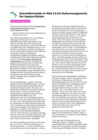 Geschäftsmodelle im Web 2.0 58
Geschäftsmodelle im Web 2.0 (im Kulturmanagement):
Der Applaus-Button
Patrick Breitenbach
Mit diesem Beitrag nehme ich an der Blogparade des
Kulturmanagement Networks und der
stARTconference 2010 teil.
Gefesselte Hände können keinen Beifall klatschen.
[Stanislaw Jerzy Lec]
Der Applaus bleibt sicherlich eine der wichtigsten
Währungen im Kulturbereich. Er ist für
Bühnenkünstler gar nicht wegzudenken. All der
Schweiß und all das Blut durch Aufregung und
Anstrengung sind vergessen, sobald sich der Künstler
am Applaus laben kann. Überhaupt scheint es so, als
arbeiteten viele Künstler auf diesen einen Moment,
also den Zeitpunkt bei dem plötzlich alles abfällt und
man direktes, unmittel- und hoffentlich
wahrnehmbares Feedback des Publikums erhält, zu.
Aufmerksamkeit, Ruhm und anerkennendes Feedback
ist nicht erst seit Georg Francks „Ökonomie der
Aufmerksamkeit„ ein wichtiges Zahlungsmittel.
Applaus ist die Symbolisierung von direkter und
persönliche Bestätigung einer Leistung und
gleichzeitig Ausdruck von Begeisterung. Würde
dieser Moment wegfallen, so wäre das Theater, die
Musikveranstaltung oder sonstige Kulturperformance
sicherlich am Ende. Geld allein kann diese Emotion,
die während eines solchen Feedbackvorgangs
entsteht, keinesfalls auch nur annähernd ersetzen –
höchstens ergänzen.
Diesen Gedankengang zu „Applaus“ sollte man
eigentlich immer im Hinterkopf behalten, wenn man
Internet-Geschäftsmodelle für Kulturbetriebe und
-schaffende entwickeln möchte. Wenn man also
beispielsweise abfällig über die Kostenlos-Kultur im
Internet wettert, so sollte man auch da an den
Grundgedanken des Applauses denken, denn aus
irgendeinem Grund fühlen sich ja viele
„Produzenten“ motiviert, ihre Inhalte mit anderen
Menschen zu teilen. Das ergibt plötzlich Sinn, wenn
wir auch in der Aufmerksamkeit, dem Feedback und
der Anerkennung von anderen Menschen einen Wert
sehen. Nichtsdestotrotz steht gerade der Kulturbereich
vor der großen Aufgabe, auch monetäre Formen des
Applauses zu entwickeln. Auch da bietet die
Distributions- und Kommunikationsplattform
„Internet“ einige spannende Ansatzpunkte. Die Frage
lautet also: Wie kann man Applaus digitalisieren und
am Besten gleich noch mit den Eintrittsgeldern oder
dem Verkauf von „Kulturware“ verknüpfen?
Nun, das derzeit führende Social Network Facebook
lebt es in Teilen vor. Mit der Einführung eines „I
like/Ich mag“-Buttons – nun auch auf Websites, die
nicht unmittelbar zum Netzwerk gehören – will man
den Nutzern ein nützliches Feedback-Instrument in
die Hand geben. Den größten Nutzen verspricht sich
Facebook sicherlich selbst, denn mit diesen Daten
möchte man aktuellen und potenziellen Werbekunden
imponieren. Mit der Einführung des „I like“-Buttons
stirbt aber leider auch der „Become a Fan“-Button,
mit der Begründung, dass die Wortwahl „Fan
werden“ und „etwas mögen“ ganz unterschiedliche
Handlungsbarrieren aufweisen, sprich ein Mensch
wird eher dazu geneigt sein etwas „gut“ oder „nett“
zu finden, ohne sich gleich als Fan(atiker) in dieser
Angelegenheit outen zu wollen. Es ist schließlich ein
Unterschied ob ich einen Song von beispielsweise
Tokio Hotel mitsumme oder ob ich gleich ein Fan von
Tokio Hotel bin und ihnen auf ihren Tourneen
hinterher reise. Facebook macht diese Bekenntnisse,
diesen virtuellen Kurzapplaus für jeden sichtbar und
spricht damit einen sehr cleveren menschlichen Drang
an. Sobald nämlich einmal eine kritische Masse etwas
„gut“ oder „schlecht“ findet, schwingt sich der Rest
darauf ein. Aus einer kleinen Fangemeinde entsteht
durch Mundpropaganda plötzlich ein Mainstream.
Der „I like“-Button dient somit auch immer als Signal
für die Horde, die Cliquen und Communitys dem
nachzueifern oder fernzubleiben.
Dennoch geht bei der Abschaffung des Fan-Buttons
etwas ganz wichtiges verloren: Das Signal für echtes
Involvement, für Begeisterung, also für hohes
Mundpropagandapotenzial. Fans sind für mich etwas
anderes als Sympathisanten, Sympathisanten etwas
anderes als lapidare „Gutfinder“ – oder wie die
Kunstfigur Bernd Stromberg es einmal so schön
attestierte: „Nett“ ist die kleine Schwester von
„Scheiße“. Ein Fan ist viel eher bereit, sehr viel für
sein Objekt der Begierde zu investieren, von seiner
Aufmerksamkeit über seine Zeit bis hin zu seinem
Geld, als die Mitläufer und „Gutfinder“. Ohne echte
Fans, Bewunderer, Gönner, Mäzene oder begeisterte
Sponsoren kann eben auch der Kulturbereich nicht
existieren, schon gar nicht in seiner unabhängigen
Vielfalt und Freiheit, die er immer für sich
beansprucht und bewahren will.
Wie müsste man also das Grundprinzip des „I like“-
Buttons für den Kulturbereich verändern, sodass er
dort Früchte trägt? Ich versuche das in den folgenden
Punkten zu skizzieren:
1. Wie nach jeder Vorstellung habe ich die
Möglichkeit, Applaus zu spenden. In einigen
Ausnahmefällen kann vielleicht sogar gebuht werden.
Beides ist für mich jedenfalls Ausdruck einer hohen
Einbeziehung der Beteiligten. Das aktive Publikum
Sonderheft zur Blogparade von Kulturmanagement Network & stARTconference | Juni 2010
 