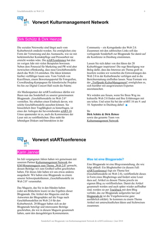 Geschäftsmodelle im Web 2.0 6
Vorwort Kulturmanagement Network
Dirk Schütz & Dirk Heinze
Die sozialen Netzwerke sind längst auch vom
Kulturbereich entdeckt worden. Sie ermöglichen eine
Form der Vernetzung und des Austauschs, wie sie mit
herkömmlicher Kontaktpflege und Pressearbeit nie
erreicht worden wäre. Die stARTconference hat dies
im vorigen Jahr mit vielen Beispielen bewiesen.
Neben dem Potenzial für Marketing und PR wird aber
inzwischen offenkundig, dass neue Geschäftsmodelle
durch das Web 2.0 entstehen. Die Ideen könnten
hierbei vielfältiger kaum sein. Vom Verleih von
Kurzfilmen, einem Bewertungsportal für Fotografien,
Crowdfunding-Kampagnen für künstlerische Projekte
bis hin zur Digital Concert Hall reicht die Palette.
Als Medienpartner der stARTconference dürfen wir
Ihnen nun das Sonderheft zu unserer gemeinsamen
Blogparade „Geschäftsmodelle im Web 2.0“
vorstellen. Sie erhalten einen Eindruck davon, wie
solche Geschäftsmodelle aussehen können. Sie
hinsichtlich ihrer Tragfähigkeit zu hinterfragen, ist
eines der Anliegen der bevorstehenden stART.10.
Umso spannender ist es, auch die Kommentare der
Leser mit zu veröffentlichen. Dies steht für
lebendigen Diskurs und Interaktion in der
Community – ein Kerngedanke des Web 2.0.
Zusammen mit den zahlreichen Links soll das
vorliegende Sonderheft zur Blogparade Sie damit auf
die Konferenz in Duisburg einstimmen.
Lassen Sie sich daher von den Ideen der 20
Kulturblogger inspirieren! Die rege Beteiligung war
Beleg dafür, dass das Interesse am Thema groß ist.
Insofern werden wir weiterhin die Entwicklungen des
Web 2.0 in der Kulturbranche verfolgen und in die
Berichterstattung einfließen lassen. Neue Formate wie
der „Treffpunkt KulturManagement“ ermöglichen es,
sich hierüber mit ausgewiesenen Experten
auszutauschen.
Wir würden uns freuen, wenn Sie Ihren Weg ins
kulturelle Web 2.0 finden und Ihre Erfahrungen mit
uns teilen. Und seien Sie bei der stART.10 am 9. und
10. September in Duisburg dabei! 
Ihr
Dirk Schütz & Dirk Heinze
sowie das gesamte Team von
Kulturmanagement Network
Vorwort stARTconference
Karin Janner
Im Juli vergangenen Jahres haben wir gemeinsam mit
unserem Partner Kulturmanagement Network das
KM-Monatsmagazin zum Thema „Web 2.0“ gemacht,
dessen Beiträge wir zum Großteil selbst geschrieben
haben. Für dieses Jahr haben wir uns etwas anderes
ausgedacht: Wir haben eine Blogparade zu einem
unserer Schwerpunktthemen „Geschäftsmodelle im
Web 2.0“ veranstaltet.
Das Magazin, das Sie in den Händen halten
(oder am Bildschirm lesen) ist das Ergebnis dieser
Blogparade. Die Artikel des Magazins sind die
Antworten der Blogosphäre auf die Frage nach
Geschäftsmodellen im Web 2.0 für den
Kulturbereich. 20 Blogger haben sich an der
Blogparade beteiligt und interessante Beiträge
geschrieben, die wir in diesem Magazin gesammelt
haben, samt den dazugehörigen Kommentaren.
Was ist eine Blogparade?
Eine Blogparade ist eine Blogveranstaltung, die wie
folgt abläuft: Ein Blogbetreiber (in diesem Fall:
stARTconference) legt ein Thema fest
(Geschäftsmodelle im Web 2.0), veröffentlicht dieses
in Form eines Blogbeitrags und fordert seine Leser
dazu auf, Artikel zu diesem Thema jeweils im
eigenen Blog zu veröffentlichen. Damit die Artikel
gesammelt werden und auch später wieder auffindbar
sind, werden sie per Trackback mit dem Blog
verlinkt, das zur Blogparade aufgerufen hat (auf
blogparade.de ist die Vorgehensweise ganz
ausführlich erklärt). So kommen zu einem Thema
Artikel mit unterschiedlichen Ideen und Sichtweisen
zusammen.
Sonderheft zur Blogparade von Kulturmanagement Network & stARTconference | Juni 2010
 