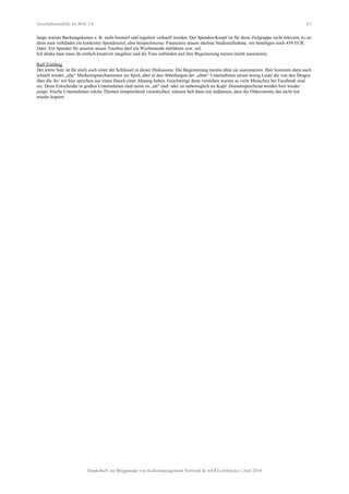 Geschäftsmodelle im Web 2.0 61
lange warum Backstagekarten z. B. nicht limitiert und reguliert verkauft werden. Der Spenden-Knopf ist für diese Zielgruppe nicht relevant, es sei
denn man verkündet ein konkretes Spendenziel, also beispielsweise: Finanziere unsere nächste Studioaufnahme, wir benötigen noch 454 EUR.
Oder: Ein Spender für unseren neuen Tourbus darf ein Wochenende mitfahren usw. usf.
Ich denke man muss da einfach kreativer rangehen und die Fans einbinden und ihre Begeisterung nutzen (nicht ausnutzen).
Ralf Zmölnig
Der letzte Satz ist für mich auch einer der Schlüssel in dieser Diskussion: Die Begeisterung nuzten ohne sie auszunutzen. Hier kommen dann auch
schnell wieder „alte“ Marketingmechanismen ins Spiel, aber in den Abteilungen der „alten“ Unternehmen sitzen wenig Leute die von den Dingen
über die ihr/ wir hier sprechen nur einen Hauch einer Ahnung haben. Geschweige denn verstehen warum so viele Menschen bei Facebook sind
etc. Denn Entscheider in großen Unternehmen sind meist zu „alt“ und/ oder zu unbeweglich im Kopf. Dementsprechend werden hier wieder
junge/ frische Unternehmen solche Themen entsprechend vorantreiben, müssen halt dann nur aufpassen, dass die Oldeconomy das nicht nur
wieder kopiert.
Sonderheft zur Blogparade von Kulturmanagement Network & stARTconference | Juni 2010
 