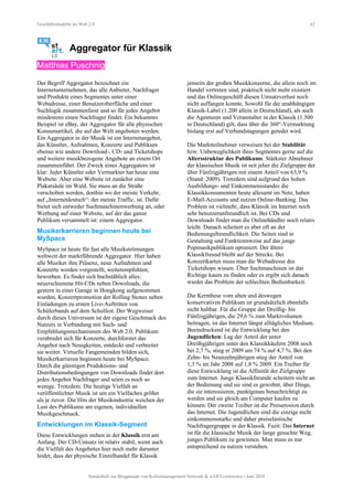 Geschäftsmodelle im Web 2.0 62
Aggregator für Klassik
Matthias Puschnig
Der Begriff Aggregator bezeichnet ein
Internetunternehmen, das alle Anbieter, Nachfrager
und Produkte eines Segmentes unter einer
Webadresse, einer Benutzeroberfläche und einer
Suchlogik zusammenfasst und so für jedes Angebot
mindestens einen Nachfrager findet. Ein bekanntes
Beispiel ist eBay, der Aggregator für alle physischen
Konsumartikel, die auf der Welt angeboten werden.
Ein Aggregator in der Musik ist ein Internetangebot,
das Künstler, Aufnahmen, Konzerte und Publikum
ebenso wie andere Download-, CD- und Ticketshops
und weitere musikbezogene Angebote an einem Ort
zusammenführt. Der Zweck eines Aggregators ist
klar: Jeder Künstler oder Vermarkter hat heute eine
Website. Aber eine Website ist zunächst eine
Plakatsäule im Wald. Sie muss an die Straße
verschoben werden, dorthin wo der meiste Verkehr,
auf „Internetdeutsch“: der meiste Traffic, ist. Dafür
bietet sich entweder Suchmaschinenwerbung an, oder
Werbung auf einer Website, auf der das ganze
Publikum versammelt ist: einem Aggregator.
Musikerkarrieren beginnen heute bei
MySpace
MySpace ist heute für fast alle Musikströmungen
weltweit der marktführende Aggregator. Hier haben
alle Musiker ihre Präsenz, neue Aufnahmen und
Konzerte werden vorgestellt, weiterempfohlen,
beworben. Es findet sich buchstäblich alles:
neuerschienene Hit-CDs neben Downloads, die
gestern in einer Garage in Hongkong aufgenommen
wurden, Konzertpromotion der Rolling Stones neben
Einladungen zu ersten Live-Auftritten von
Schülerbands auf dem Schulfest. Der Wegweiser
durch dieses Universum ist der eigene Geschmack des
Nutzers in Verbindung mit Such- und
Empfehlungsmechanismen des Web 2.0. Publikum
verabredet sich für Konzerte, durchforstet das
Angebot nach Neuigkeiten, entdeckt und verbreitet
sie weiter. Virtuelle Fangemeinden bilden sich,
Musikerkarrieren beginnen heute bei MySpace.
Durch die günstigen Produktions- und
Distributionsbedingungen von Downloads findet dort
jedes Angebot Nachfrager und seien es noch so
wenige. Trotzdem: Die heutige Vielfalt an
veröffentlichter Musik ist um ein Vielfaches größer
als je zuvor. Die Hits der Musikindustrie weichen der
Lust des Publikums am eigenen, individuellen
Musikgeschmack.
Entwicklungen im Klassik-Segment
Diese Entwicklungen stehen in der Klassik erst am
Anfang. Der CD-Umsatz ist relativ stabil, wenn auch
die Vielfalt des Angebotes hier noch mehr darunter
leidet, dass der physische Einzelhandel für Klassik
jenseits der großen Musikkonzerne, die allein noch im
Handel vertreten sind, praktisch nicht mehr existiert
und das Onlinegeschäft diesen Umsatzverlust noch
nicht auffangen konnte. Sowohl für die unabhängigen
Klassik-Label (1.200 allein in Deutschland), als auch
die Agenturen und Veranstalter in der Klassik (1.500
in Deutschland) gilt, dass über die 360°-Vermarktung
bislang erst auf Verbandstagungen geredet wird.
Die Marktteilnehmer verweisen bei der Stabilität
bzw. Unbeweglichkeit ihres Segmentes gerne auf die
Altersstruktur des Publikums. Stärkster Abnehmer
der klassischen Musik ist seit jeher die Zielgruppe der
über Fünfzigjährigen mit einem Anteil von 63,9 %
(Stand: 2009). Trotzdem sind aufgrund des hohen
Ausbildungs- und Einkommensstandes die
Klassikkonsumenten heute allesamt im Netz, haben
E-Mail-Accounts und nutzen Online-Banking. Das
Problem ist vielmehr, dass Klassik im Internet noch
sehr benutzerunfreundlich ist. Bei CDs und
Downloads findet man die Onlinehändler noch relativ
leicht. Danach scheitert es aber oft an der
Bedienungsfreundlichkeit. Die Seiten sind in
Gestaltung und Funktionsweise auf das junge
Popmusikpublikum optimiert. Der ältere
Klassikfreund bleibt auf der Strecke. Bei
Konzertkarten muss man die Webadresse des
Ticketshops wissen. Über Suchmaschinen ist das
Richtige kaum zu finden oder es ergibt sich danach
wieder das Problem der schlechten Bedienbarkeit.
Die Kernthese vom alten und deswegen
konservativen Publikum ist grundsätzlich ebenfalls
nicht haltbar. Für die Gruppe der Dreißig- bis
Fünfzigjährigen, die 29,6 % zum Marktvolumen
beitragen, ist das Internet längst alltägliches Medium.
Beeindruckend ist die Entwicklung bei den
Jugendlichen: Lag der Anteil der unter
Dreißigjährigen unter den Klassikkäufern 2008 noch
bei 2,7 %, stieg er 2009 um 74 % auf 4,7 %. Bei den
Zehn- bis Neunzehnjährigen stieg der Anteil von
1,3 % im Jahr 2008 auf 1,8 % 2009. Ein Treiber für
diese Entwicklung ist die Affinität der Zielgruppe
zum Internet. Junge Klassikfreunde scheitern nicht an
der Bedienung und sie sind es gewohnt, über Dinge,
die sie interessieren, punktgenau benachrichtigt zu
werden und sie gleich am Computer kaufen zu
können. Der zweite Treiber ist die Preiserosion durch
das Internet. Die Jugendlichen sind die einzige nicht
einkommensstarke und daher preiselastische
Nachfragergruppe in der Klassik. Fazit: Das Internet
ist für die klassische Musik der lange gesuchte Weg,
junges Publikum zu gewinnen. Man muss es nur
entsprechend zu nutzen verstehen.
Sonderheft zur Blogparade von Kulturmanagement Network & stARTconference | Juni 2010
 