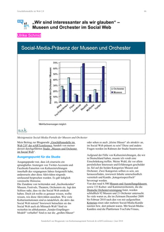Geschäftsmodelle im Web 2.0 66
„Wir sind interessanter als wir glauben“ –
Museen und Orchester im Social Web
Ulrike Schmid
Meistgenutzte Social-Media-Portale der Museen und Orchester
Mein Beitrag zur Blogparade „Geschäftsmodelle im
Web 2.0“ der stARTconference, handelt von meiner
derzeit durchgeführten Studie „Museen und Orchester
im Social Web“.
Ausgangspunkt für die Studie
Ausgangspunkt war, dass ich einerseits ein
sprunghaftes Ansteigen von Twitter-Accounts und
Facebook-Fanseiten von Kultureinrichtungen
innerhalb des vergangenen Jahres festgestellt habe,
andererseits aber diese Aktivitäten nirgends
umfassend besprochen wurden. Es gab lediglich
vereinzelte Hinweise.
Die Zunahme von twitternden und „facebookenden“
Museen, Festivals, Theatern, Orchestern etc. legt den
Schluss nahe, dass sie das Social Web entdeckt
haben. Doch ich wollte es genauer wissen, wollte
wissen, wie diese Aktivitäten aussehen. Wie viele
Kulturinstitutionen sind es tatsächlich, die aktiv das
Social Web nutzen? Inwieweit betrachten sie das
Social Web auch als Mitmach-Web? Sind sie
weiterhin im altbekannten „Sender-Empfänger-
Modell“ verhaftet? Sind es nur die „großen Häuser“
oder sehen es auch „kleine Häuser“ als attraktiv an,
im Social Web präsent zu sein? Diese und andere
Fragen werden im Rahmen der Studie beantwortet.
Aufgrund der Fülle von Kultureinrichtungen, die wir
in Deutschland haben, musste ich vorab eine
Einschränkung treffen. Meine Wahl, die vor allem
persönlichen Interessen und Erfahrungen geschuldet
ist, fiel auf die beiden Kategorien Museen und
Orchester. Zwei Kategorien sollten es sein, um
herauszufinden, inwieweit Inhalte unterschiedlich
vermittelt und Kanäle „kategoriespezifisch“
bevorzugt werden.
Von den rund 6.500 Museen und Ausstellungshäusern
sowie 133 Kultur- und Kammerorchestern, die die
Deutsche Orchestervereinigung listet, wurden
schließlich 92 Museen und 21 Orchester untersucht.
So viele waren es, die im Zeitraum Dezember 2009
bis Februar 2010 nach den von mir aufgestellten
Kriterien einen oder mehrere Social-Media-Kanäle
nutzten bzw. dort präsent waren. Mit Social-Media-
Kanälen sind die Plattformen YouTube/Vimeo,
Sonderheft zur Blogparade von Kulturmanagement Network & stARTconference | Juni 2010
 