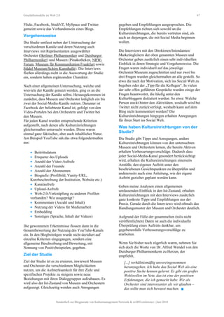 Geschäftsmodelle im Web 2.0 67
Flickr, Facebook, StudiVZ, MySpace und Twitter
gemeint sowie das Vorhandensein eines Blogs.
Vorgehensweise
Die Studie umfasst neben der Untersuchung der
verschiedenen Kanäle und deren Nutzung auch
Interviews mit Repräsentanten ausgewählter
Orchester (Berliner Philharmoniker und Duisburger
Philharmoniker) und Museen (Pinakotheken, NRW-
Forum, Museum für Kommunikation Frankfurt sowie
Städel Museum/Schirn Kunsthalle). Die Interviews
fließen allerdings nicht in die Auswertung der Studie
ein, sondern haben ergänzenden Charakter.
Nach einer allgemeinen Untersuchung, welche und
wieviele der Kanäle genutzt werden, ging es an die
Untersuchung der Kanäle selbst. Herausgekommen ist
zunächst, dass Museen und Orchester lediglich ein bis
zwei der Social-Media-Kanäle nutzen. Darunter ist
Facebook der beliebteste Kanal ist, gefolgt von den
Video-Portalen bei den Orchestern und Twitter bei
den Museen.
Für jeden Kanal wurden entsprechende Kriterien
aufgestellt, nach denen alle Kultureinrichtungen
gleichermaßen untersucht wurden. Diese waren
einmal ganz faktischer, aber auch inhaltlicher Natur.
Am Beispiel YouTube sah das etwa folgendermaßen
aus:
• Beitrittsdatum
• Frequenz des Uploads
• Anzahl der Video-Aufrufe
• Anzahl der Freunde
• Anzahl der Abonnenten
• Biografie (Profilbild, Vanity-URL,
Kurzbeschreibung der Institution, Website etc.)
• Kanalaufrufe
• Upload-Aufrufe
• Web-2.0-Verknüpfung zu anderen Profilen
vorhanden? Wie ausgeprägt?
• Kommentare (Anzahl und Inhalt)
• Nutzung der Videos für Medienarbeit
• Embedding
• Sonstiges (Sprache, Inhalt der Videos)
Die gewonnenen Erkenntnisse flossen dann in die
Gesamtbewertung der Nutzung des YouTube-Kanals
ein. In den Blogbeiträgen wurde nicht dezidiert auf
einzelne Kriterien eingegangen, sondern eine
allgemeine Beschreibung und Bewertung, mit
Nennung von Positivbeispielen, gegeben.
Ziel der Studie
Ziel der Studie ist es zu eruieren, inwieweit Museen
und Orchester die verschiedenen Möglichkeiten
nutzen, um die Aufmerksamkeit für ihre Ziele und
spezifischen Projekte zu steigern sowie neue
Beziehungen mit ihren Dialoggruppen aufzubauen. Es
wird also der Ist-Zustand von Museen und Orchestern
aufgezeigt. Gleichzeitig werden auch Anregungen
gegeben und Empfehlungen ausgesprochen. Die
Empfehlungen richten sich sowohl an die
Kultureinrichtungen, die bereits vertreten sind, als
auch an diejenigen, die mit Social Media beginnen
wollen.
Die Interviews mit den Direktoren/Intendanten/
Marketingleitern der oben genannten Museen und
Orchester geben zusätzlich einen sehr individuellen
Einblick in deren Strategie und Vorgehensweise. Die
Fragen waren individuell auf das jeweilige
Orchester/Museum zugeschnitten und nur zwei bis
drei Fragen wurden gleichermaßen an alle gestellt. So
etwa die nach der Motivation, sich ins Social Web zu
begeben oder der „Tipp für die Kollegen“. In vielen
der sehr offen geführten Gespräche wurden einige der
Fragen beantwortet, die häufig unter den
Kulturbloggern diskutiert werden. So etwa: Welche
Person steckt hinter den Aktivitäten, weshalb wird bei
Twitter nicht zurückverfolgt, weshalb kann auf dem
Blog nicht kommentiert werden? Die
Kultureinrichtungen hingegen erhalten Anregungen
für ihren Start ins Social Web.
Was haben Kultureinrichtungen von der
Studie?
Die Studie gibt Tipps und Anregungen, andere
Kultureinrichtungen können von den untersuchten
Museen und Orchestern lernen, die bereits Aktiven
erhalten Verbesserungsvorschläge. Dadurch dass
jeder Social-Media-Kanal gesondert berücksichtigt
wird, erhalten die Kultureinrichtungen einerseits
Anstöße, den eigenen Auftritt unter den
beschriebenen Gesichtspunkten zu überprüfen und
andererseits auch eine Anleitung, wie der eigene
Auftritt gezielter geplant werden kann.
Geben meine Analysen einen allgemeinen
umfassenden Einblick in den Ist-Zustand, erhalten
Kultureinrichtungen mit den Interviews zusätzlich
ganz konkrete Tipps und Empfehlungen aus der
Praxis. Gerade durch die Interviews wird oftmals das
Handlungsmuster der Museen und Orchester deutlich.
Aufgrund der Fülle der gesammelten (teils nicht
veröffentlichten) Daten ist auch die individuelle
Überprüfung eines Auftritts denkbar, um
gegebenenfalls Verbesserungsvorschläge zu
erarbeiten.
Wenn Sie bisher noch zögerlich waren, nehmen Sie
sich doch die Worte von Dr. Alfred Wendel von den
Duisburger Philharmonikern zu Herzen, der
empfiehlt,
[...] verhältnismäßig unvoreingenommen
heranzugehen. Ich habe das Social Web als eine
positive Sache kennen gelernt. Es gibt ein großes
Wohlwollen im Netz, das ist eine der positiven
Erfahrungen, die ich gemacht habe. Wir als
Orchester sind interessanter als wir glauben –
das sollte man sich bewusst machen. 
Sonderheft zur Blogparade von Kulturmanagement Network & stARTconference | Juni 2010
 